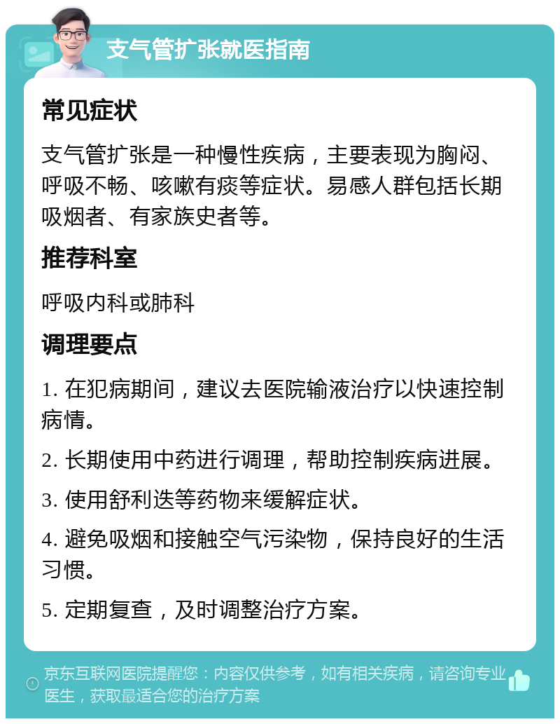 支气管扩张就医指南 常见症状 支气管扩张是一种慢性疾病，主要表现为胸闷、呼吸不畅、咳嗽有痰等症状。易感人群包括长期吸烟者、有家族史者等。 推荐科室 呼吸内科或肺科 调理要点 1. 在犯病期间，建议去医院输液治疗以快速控制病情。 2. 长期使用中药进行调理，帮助控制疾病进展。 3. 使用舒利迭等药物来缓解症状。 4. 避免吸烟和接触空气污染物，保持良好的生活习惯。 5. 定期复查，及时调整治疗方案。