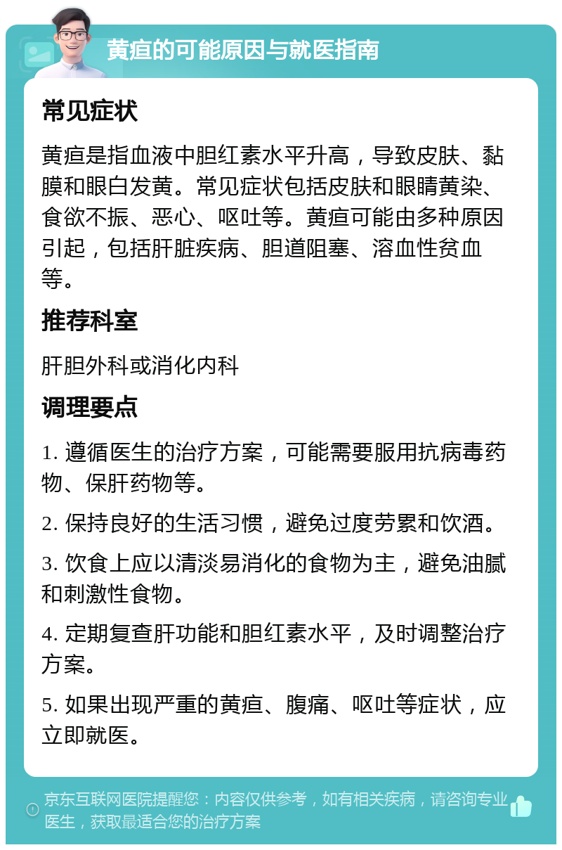 黄疸的可能原因与就医指南 常见症状 黄疸是指血液中胆红素水平升高，导致皮肤、黏膜和眼白发黄。常见症状包括皮肤和眼睛黄染、食欲不振、恶心、呕吐等。黄疸可能由多种原因引起，包括肝脏疾病、胆道阻塞、溶血性贫血等。 推荐科室 肝胆外科或消化内科 调理要点 1. 遵循医生的治疗方案，可能需要服用抗病毒药物、保肝药物等。 2. 保持良好的生活习惯，避免过度劳累和饮酒。 3. 饮食上应以清淡易消化的食物为主，避免油腻和刺激性食物。 4. 定期复查肝功能和胆红素水平，及时调整治疗方案。 5. 如果出现严重的黄疸、腹痛、呕吐等症状，应立即就医。