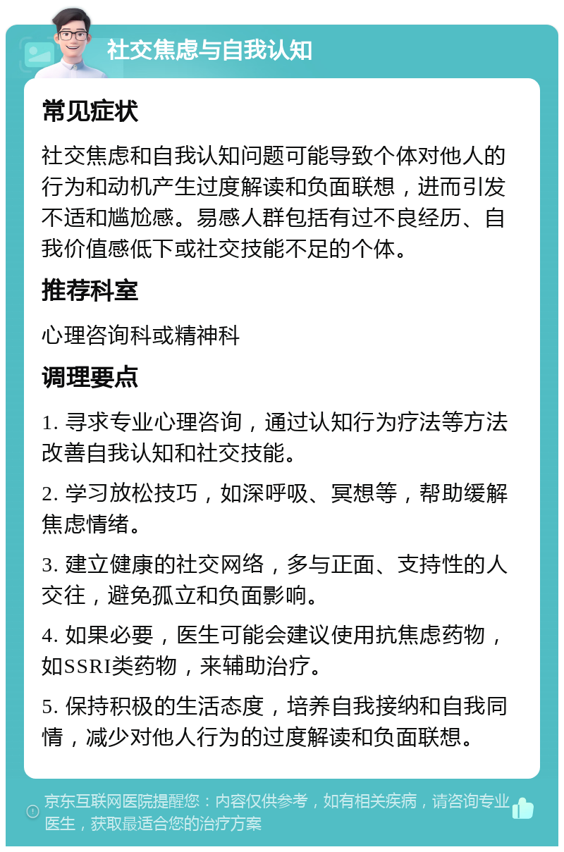 社交焦虑与自我认知 常见症状 社交焦虑和自我认知问题可能导致个体对他人的行为和动机产生过度解读和负面联想，进而引发不适和尴尬感。易感人群包括有过不良经历、自我价值感低下或社交技能不足的个体。 推荐科室 心理咨询科或精神科 调理要点 1. 寻求专业心理咨询，通过认知行为疗法等方法改善自我认知和社交技能。 2. 学习放松技巧，如深呼吸、冥想等，帮助缓解焦虑情绪。 3. 建立健康的社交网络，多与正面、支持性的人交往，避免孤立和负面影响。 4. 如果必要，医生可能会建议使用抗焦虑药物，如SSRI类药物，来辅助治疗。 5. 保持积极的生活态度，培养自我接纳和自我同情，减少对他人行为的过度解读和负面联想。