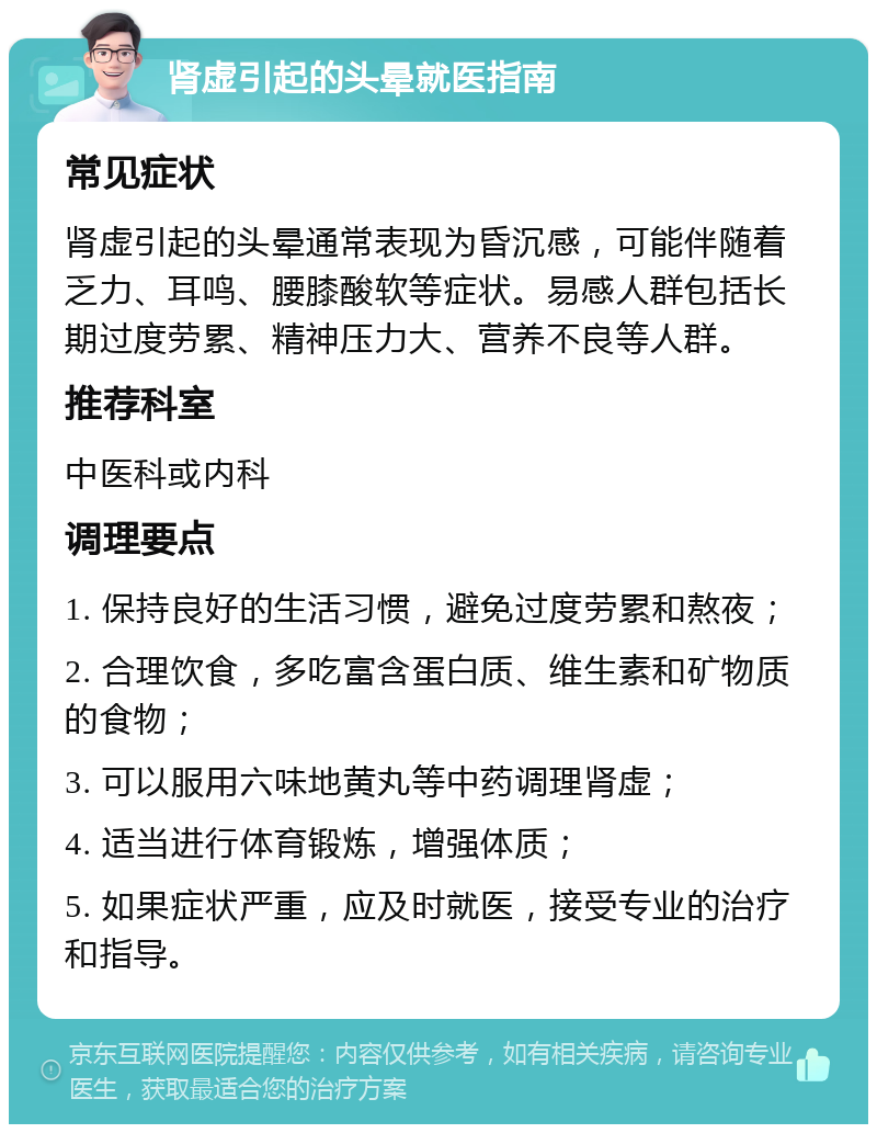 肾虚引起的头晕就医指南 常见症状 肾虚引起的头晕通常表现为昏沉感，可能伴随着乏力、耳鸣、腰膝酸软等症状。易感人群包括长期过度劳累、精神压力大、营养不良等人群。 推荐科室 中医科或内科 调理要点 1. 保持良好的生活习惯，避免过度劳累和熬夜； 2. 合理饮食，多吃富含蛋白质、维生素和矿物质的食物； 3. 可以服用六味地黄丸等中药调理肾虚； 4. 适当进行体育锻炼，增强体质； 5. 如果症状严重，应及时就医，接受专业的治疗和指导。