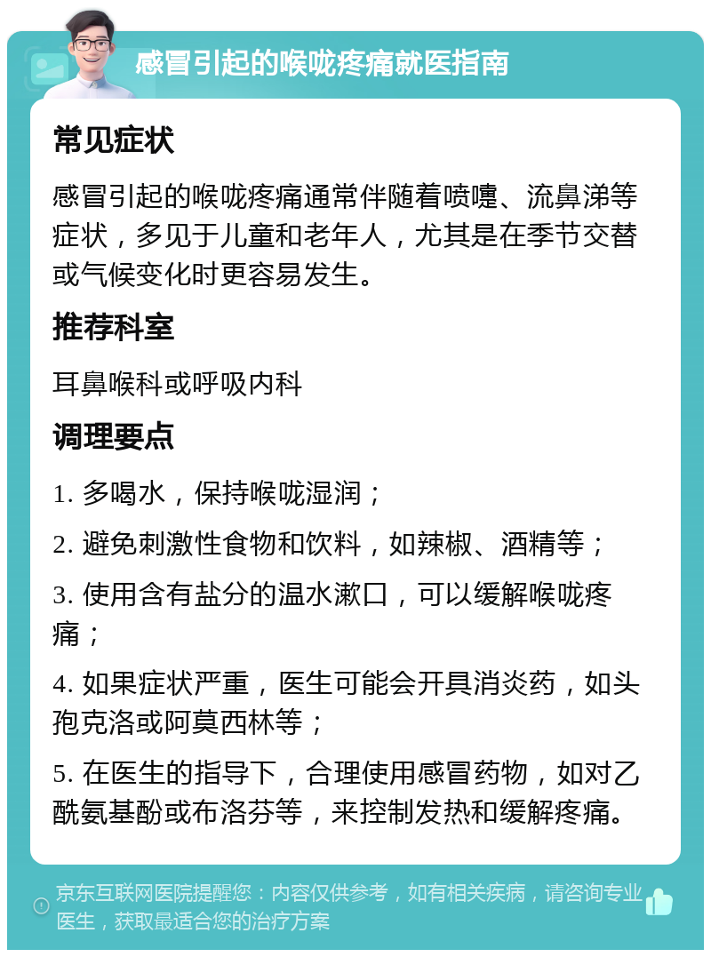 感冒引起的喉咙疼痛就医指南 常见症状 感冒引起的喉咙疼痛通常伴随着喷嚏、流鼻涕等症状，多见于儿童和老年人，尤其是在季节交替或气候变化时更容易发生。 推荐科室 耳鼻喉科或呼吸内科 调理要点 1. 多喝水，保持喉咙湿润； 2. 避免刺激性食物和饮料，如辣椒、酒精等； 3. 使用含有盐分的温水漱口，可以缓解喉咙疼痛； 4. 如果症状严重，医生可能会开具消炎药，如头孢克洛或阿莫西林等； 5. 在医生的指导下，合理使用感冒药物，如对乙酰氨基酚或布洛芬等，来控制发热和缓解疼痛。