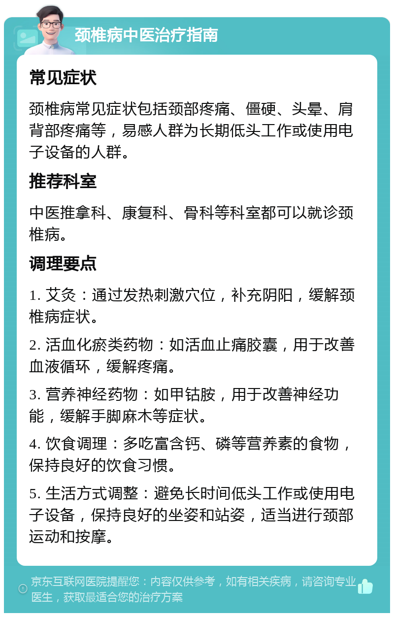 颈椎病中医治疗指南 常见症状 颈椎病常见症状包括颈部疼痛、僵硬、头晕、肩背部疼痛等，易感人群为长期低头工作或使用电子设备的人群。 推荐科室 中医推拿科、康复科、骨科等科室都可以就诊颈椎病。 调理要点 1. 艾灸：通过发热刺激穴位，补充阴阳，缓解颈椎病症状。 2. 活血化瘀类药物：如活血止痛胶囊，用于改善血液循环，缓解疼痛。 3. 营养神经药物：如甲钴胺，用于改善神经功能，缓解手脚麻木等症状。 4. 饮食调理：多吃富含钙、磷等营养素的食物，保持良好的饮食习惯。 5. 生活方式调整：避免长时间低头工作或使用电子设备，保持良好的坐姿和站姿，适当进行颈部运动和按摩。