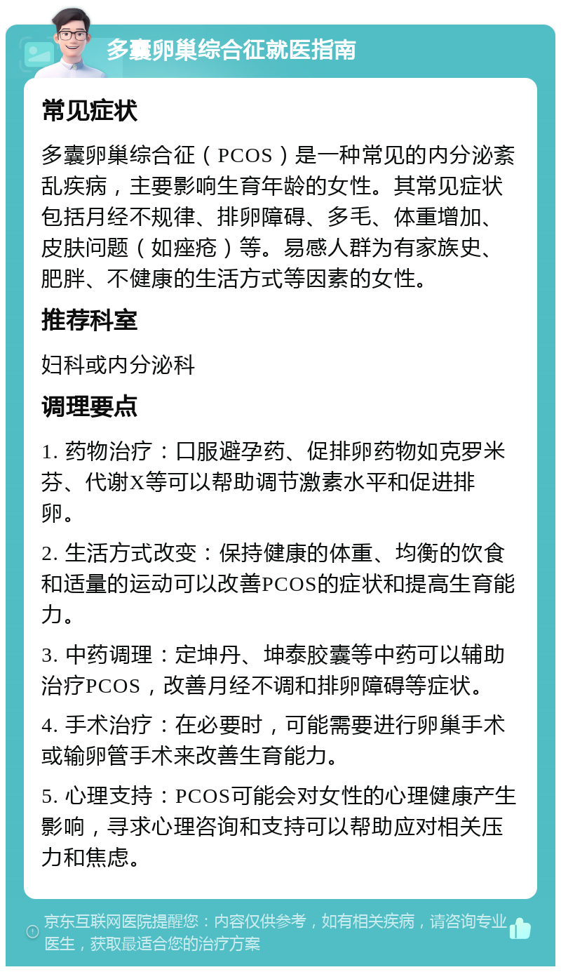 多囊卵巢综合征就医指南 常见症状 多囊卵巢综合征（PCOS）是一种常见的内分泌紊乱疾病，主要影响生育年龄的女性。其常见症状包括月经不规律、排卵障碍、多毛、体重增加、皮肤问题（如痤疮）等。易感人群为有家族史、肥胖、不健康的生活方式等因素的女性。 推荐科室 妇科或内分泌科 调理要点 1. 药物治疗：口服避孕药、促排卵药物如克罗米芬、代谢X等可以帮助调节激素水平和促进排卵。 2. 生活方式改变：保持健康的体重、均衡的饮食和适量的运动可以改善PCOS的症状和提高生育能力。 3. 中药调理：定坤丹、坤泰胶囊等中药可以辅助治疗PCOS，改善月经不调和排卵障碍等症状。 4. 手术治疗：在必要时，可能需要进行卵巢手术或输卵管手术来改善生育能力。 5. 心理支持：PCOS可能会对女性的心理健康产生影响，寻求心理咨询和支持可以帮助应对相关压力和焦虑。