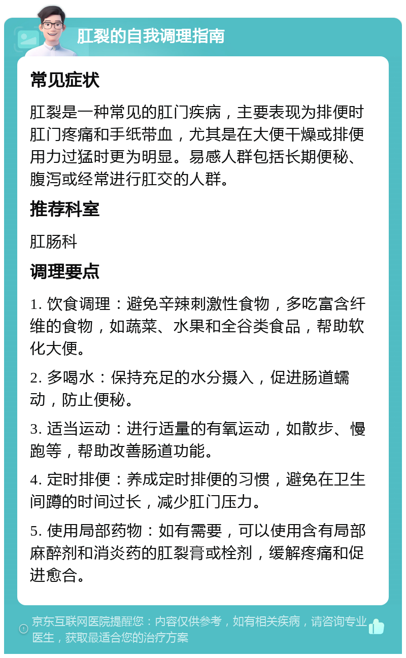 肛裂的自我调理指南 常见症状 肛裂是一种常见的肛门疾病，主要表现为排便时肛门疼痛和手纸带血，尤其是在大便干燥或排便用力过猛时更为明显。易感人群包括长期便秘、腹泻或经常进行肛交的人群。 推荐科室 肛肠科 调理要点 1. 饮食调理：避免辛辣刺激性食物，多吃富含纤维的食物，如蔬菜、水果和全谷类食品，帮助软化大便。 2. 多喝水：保持充足的水分摄入，促进肠道蠕动，防止便秘。 3. 适当运动：进行适量的有氧运动，如散步、慢跑等，帮助改善肠道功能。 4. 定时排便：养成定时排便的习惯，避免在卫生间蹲的时间过长，减少肛门压力。 5. 使用局部药物：如有需要，可以使用含有局部麻醉剂和消炎药的肛裂膏或栓剂，缓解疼痛和促进愈合。