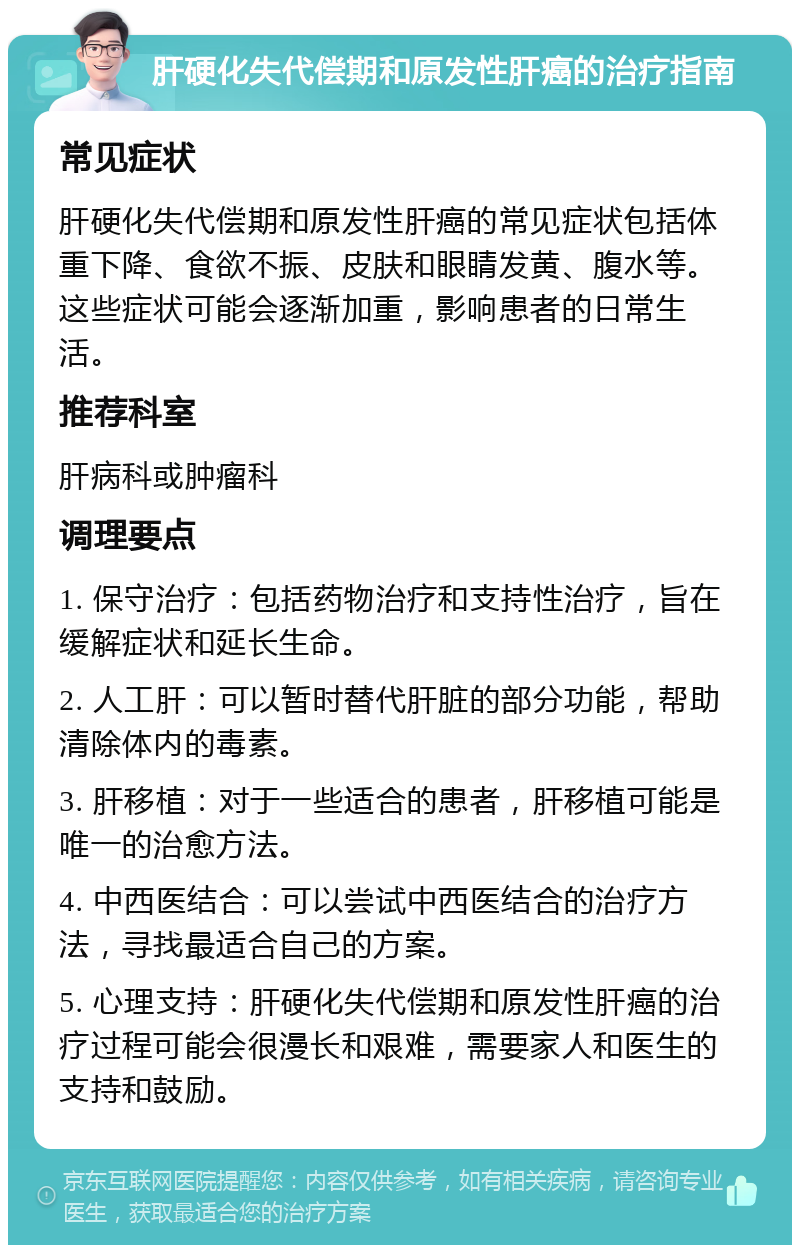 肝硬化失代偿期和原发性肝癌的治疗指南 常见症状 肝硬化失代偿期和原发性肝癌的常见症状包括体重下降、食欲不振、皮肤和眼睛发黄、腹水等。这些症状可能会逐渐加重，影响患者的日常生活。 推荐科室 肝病科或肿瘤科 调理要点 1. 保守治疗：包括药物治疗和支持性治疗，旨在缓解症状和延长生命。 2. 人工肝：可以暂时替代肝脏的部分功能，帮助清除体内的毒素。 3. 肝移植：对于一些适合的患者，肝移植可能是唯一的治愈方法。 4. 中西医结合：可以尝试中西医结合的治疗方法，寻找最适合自己的方案。 5. 心理支持：肝硬化失代偿期和原发性肝癌的治疗过程可能会很漫长和艰难，需要家人和医生的支持和鼓励。