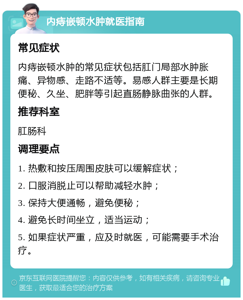 内痔嵌顿水肿就医指南 常见症状 内痔嵌顿水肿的常见症状包括肛门局部水肿胀痛、异物感、走路不适等。易感人群主要是长期便秘、久坐、肥胖等引起直肠静脉曲张的人群。 推荐科室 肛肠科 调理要点 1. 热敷和按压周围皮肤可以缓解症状； 2. 口服消脱止可以帮助减轻水肿； 3. 保持大便通畅，避免便秘； 4. 避免长时间坐立，适当运动； 5. 如果症状严重，应及时就医，可能需要手术治疗。