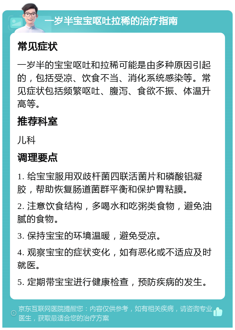 一岁半宝宝呕吐拉稀的治疗指南 常见症状 一岁半的宝宝呕吐和拉稀可能是由多种原因引起的，包括受凉、饮食不当、消化系统感染等。常见症状包括频繁呕吐、腹泻、食欲不振、体温升高等。 推荐科室 儿科 调理要点 1. 给宝宝服用双歧杆菌四联活菌片和磷酸铝凝胶，帮助恢复肠道菌群平衡和保护胃粘膜。 2. 注意饮食结构，多喝水和吃粥类食物，避免油腻的食物。 3. 保持宝宝的环境温暖，避免受凉。 4. 观察宝宝的症状变化，如有恶化或不适应及时就医。 5. 定期带宝宝进行健康检查，预防疾病的发生。