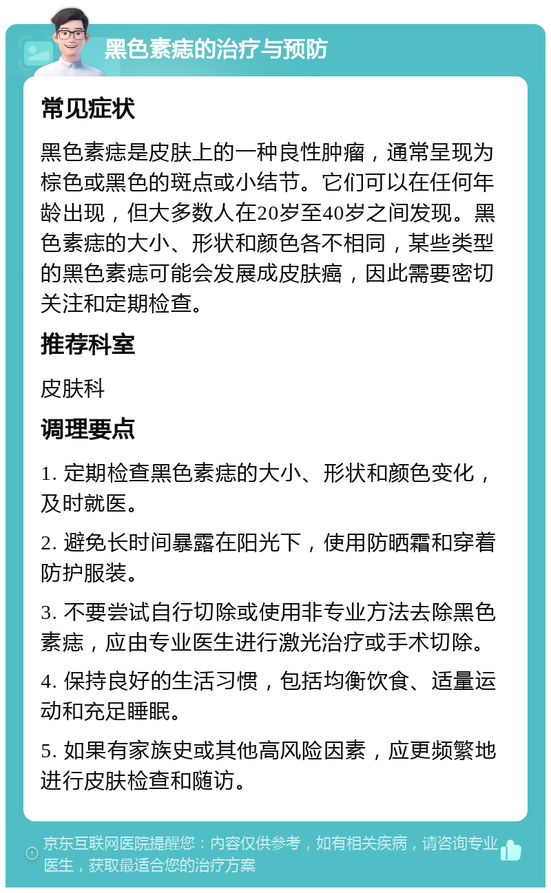 黑色素痣的治疗与预防 常见症状 黑色素痣是皮肤上的一种良性肿瘤，通常呈现为棕色或黑色的斑点或小结节。它们可以在任何年龄出现，但大多数人在20岁至40岁之间发现。黑色素痣的大小、形状和颜色各不相同，某些类型的黑色素痣可能会发展成皮肤癌，因此需要密切关注和定期检查。 推荐科室 皮肤科 调理要点 1. 定期检查黑色素痣的大小、形状和颜色变化，及时就医。 2. 避免长时间暴露在阳光下，使用防晒霜和穿着防护服装。 3. 不要尝试自行切除或使用非专业方法去除黑色素痣，应由专业医生进行激光治疗或手术切除。 4. 保持良好的生活习惯，包括均衡饮食、适量运动和充足睡眠。 5. 如果有家族史或其他高风险因素，应更频繁地进行皮肤检查和随访。