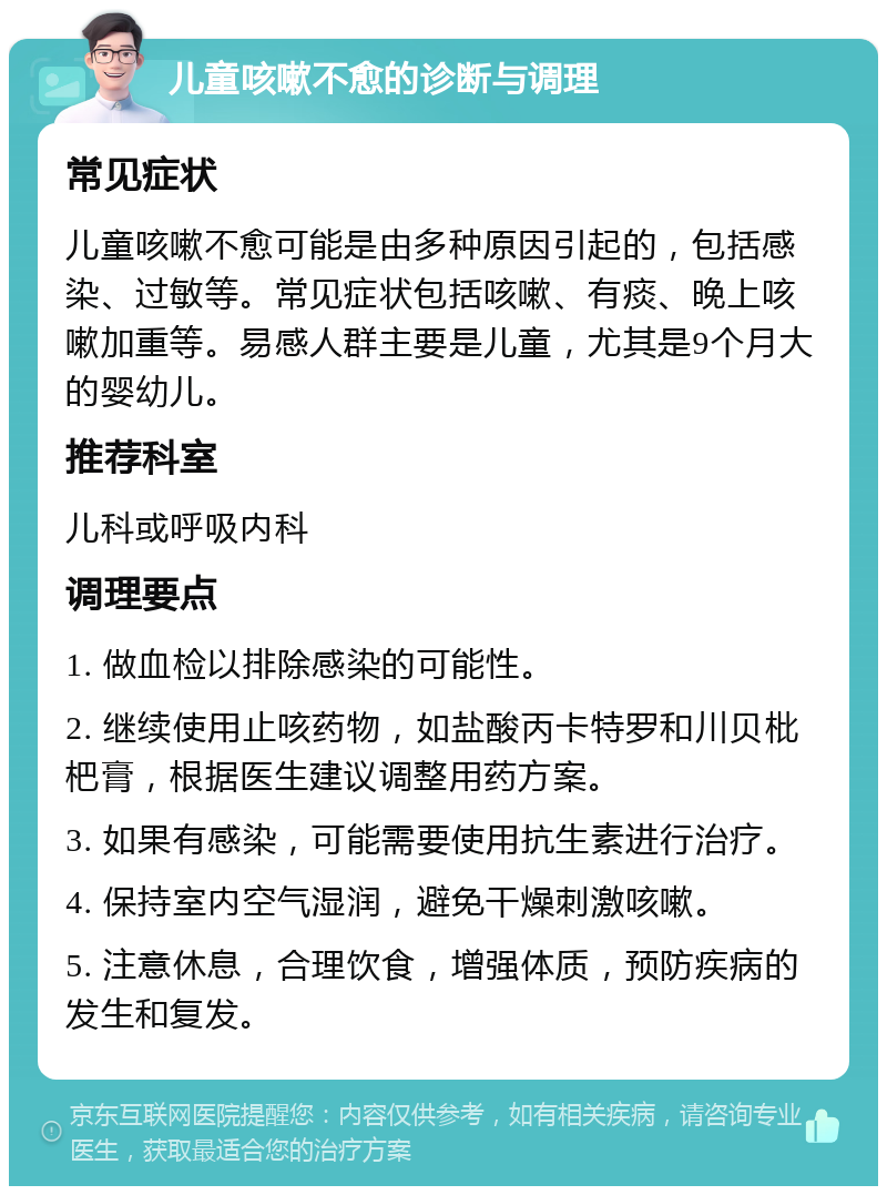 儿童咳嗽不愈的诊断与调理 常见症状 儿童咳嗽不愈可能是由多种原因引起的，包括感染、过敏等。常见症状包括咳嗽、有痰、晚上咳嗽加重等。易感人群主要是儿童，尤其是9个月大的婴幼儿。 推荐科室 儿科或呼吸内科 调理要点 1. 做血检以排除感染的可能性。 2. 继续使用止咳药物，如盐酸丙卡特罗和川贝枇杷膏，根据医生建议调整用药方案。 3. 如果有感染，可能需要使用抗生素进行治疗。 4. 保持室内空气湿润，避免干燥刺激咳嗽。 5. 注意休息，合理饮食，增强体质，预防疾病的发生和复发。