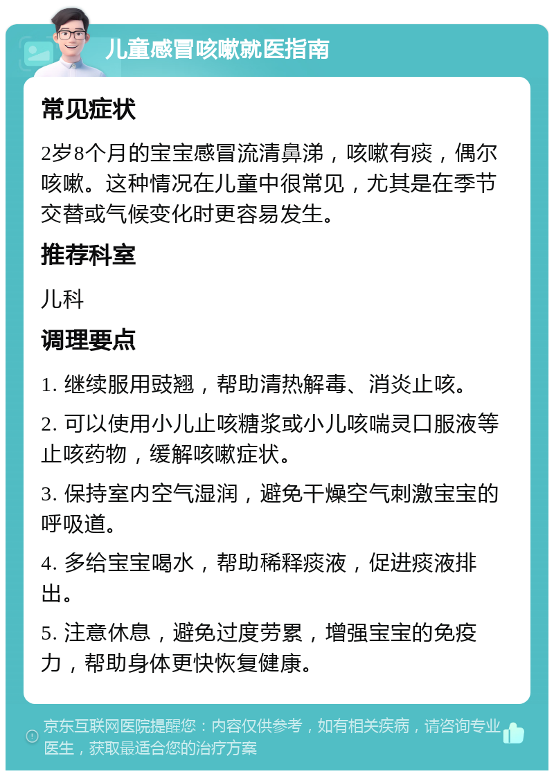 儿童感冒咳嗽就医指南 常见症状 2岁8个月的宝宝感冒流清鼻涕，咳嗽有痰，偶尔咳嗽。这种情况在儿童中很常见，尤其是在季节交替或气候变化时更容易发生。 推荐科室 儿科 调理要点 1. 继续服用豉翘，帮助清热解毒、消炎止咳。 2. 可以使用小儿止咳糖浆或小儿咳喘灵口服液等止咳药物，缓解咳嗽症状。 3. 保持室内空气湿润，避免干燥空气刺激宝宝的呼吸道。 4. 多给宝宝喝水，帮助稀释痰液，促进痰液排出。 5. 注意休息，避免过度劳累，增强宝宝的免疫力，帮助身体更快恢复健康。