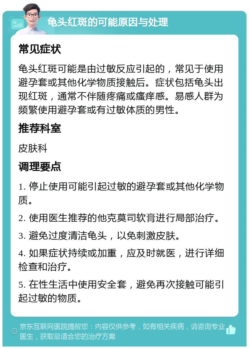 龟头红斑的可能原因与处理 常见症状 龟头红斑可能是由过敏反应引起的，常见于使用避孕套或其他化学物质接触后。症状包括龟头出现红斑，通常不伴随疼痛或瘙痒感。易感人群为频繁使用避孕套或有过敏体质的男性。 推荐科室 皮肤科 调理要点 1. 停止使用可能引起过敏的避孕套或其他化学物质。 2. 使用医生推荐的他克莫司软膏进行局部治疗。 3. 避免过度清洁龟头，以免刺激皮肤。 4. 如果症状持续或加重，应及时就医，进行详细检查和治疗。 5. 在性生活中使用安全套，避免再次接触可能引起过敏的物质。