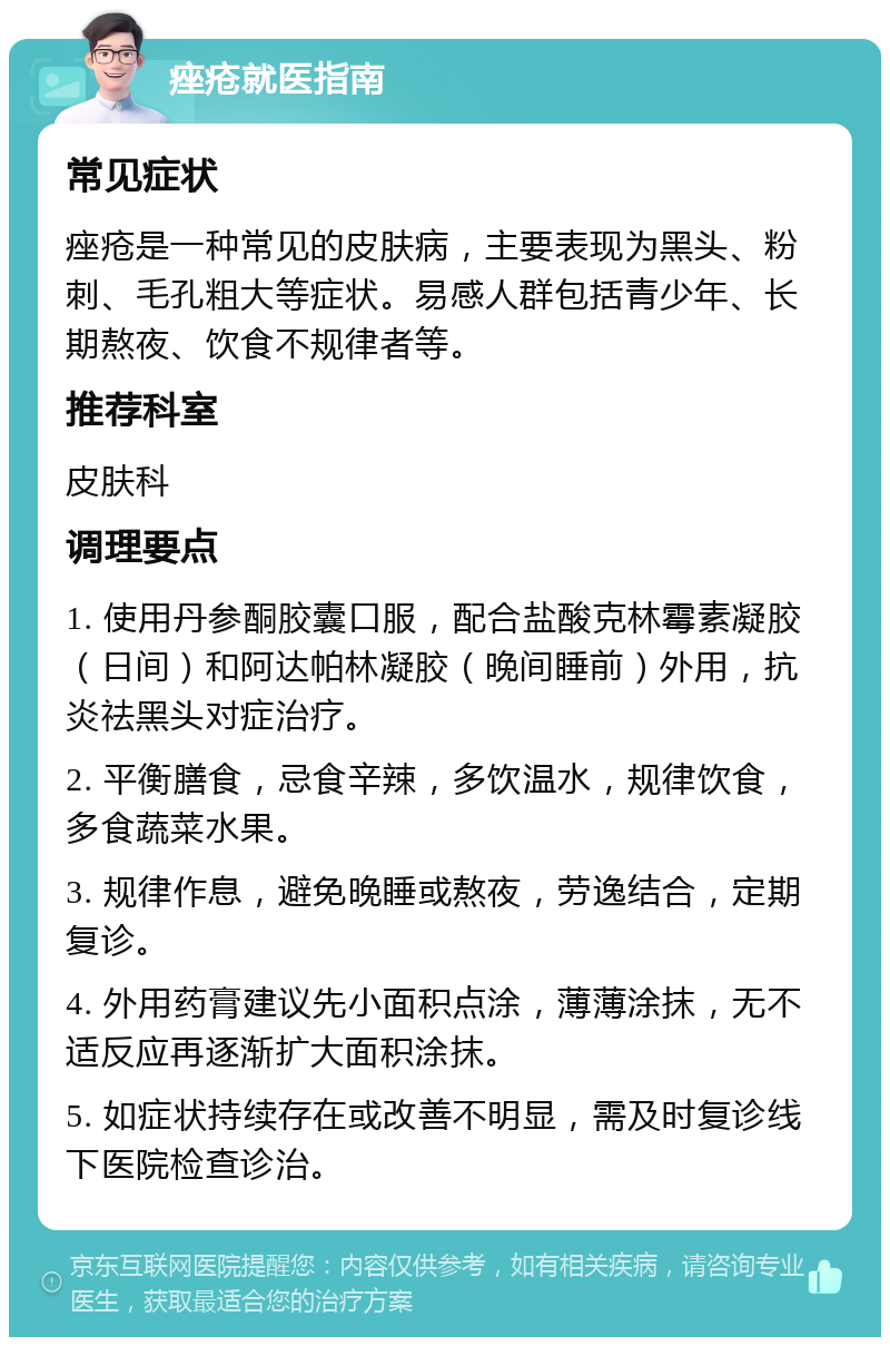 痤疮就医指南 常见症状 痤疮是一种常见的皮肤病，主要表现为黑头、粉刺、毛孔粗大等症状。易感人群包括青少年、长期熬夜、饮食不规律者等。 推荐科室 皮肤科 调理要点 1. 使用丹参酮胶囊口服，配合盐酸克林霉素凝胶（日间）和阿达帕林凝胶（晚间睡前）外用，抗炎祛黑头对症治疗。 2. 平衡膳食，忌食辛辣，多饮温水，规律饮食，多食蔬菜水果。 3. 规律作息，避免晚睡或熬夜，劳逸结合，定期复诊。 4. 外用药膏建议先小面积点涂，薄薄涂抹，无不适反应再逐渐扩大面积涂抹。 5. 如症状持续存在或改善不明显，需及时复诊线下医院检查诊治。