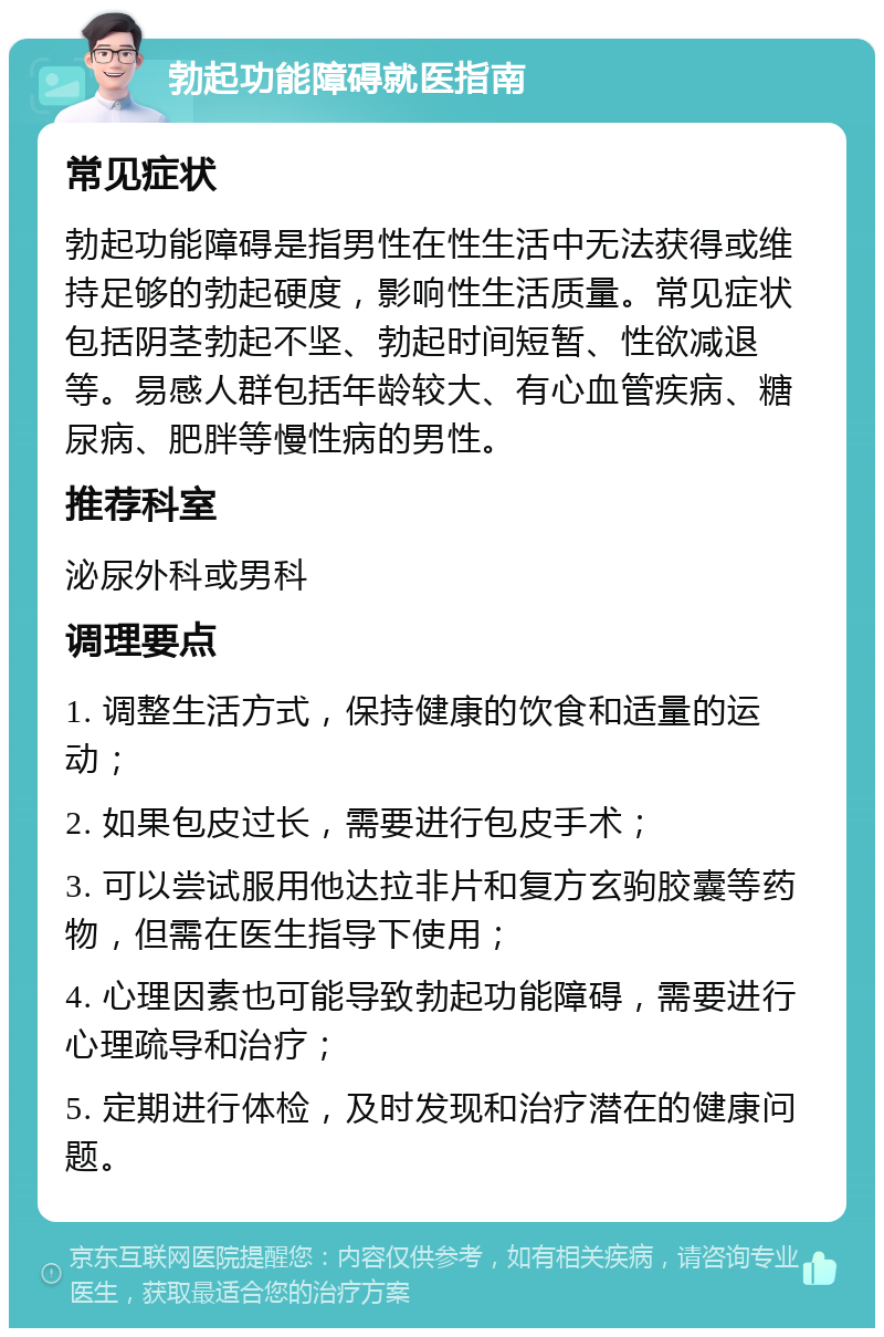 勃起功能障碍就医指南 常见症状 勃起功能障碍是指男性在性生活中无法获得或维持足够的勃起硬度，影响性生活质量。常见症状包括阴茎勃起不坚、勃起时间短暂、性欲减退等。易感人群包括年龄较大、有心血管疾病、糖尿病、肥胖等慢性病的男性。 推荐科室 泌尿外科或男科 调理要点 1. 调整生活方式，保持健康的饮食和适量的运动； 2. 如果包皮过长，需要进行包皮手术； 3. 可以尝试服用他达拉非片和复方玄驹胶囊等药物，但需在医生指导下使用； 4. 心理因素也可能导致勃起功能障碍，需要进行心理疏导和治疗； 5. 定期进行体检，及时发现和治疗潜在的健康问题。