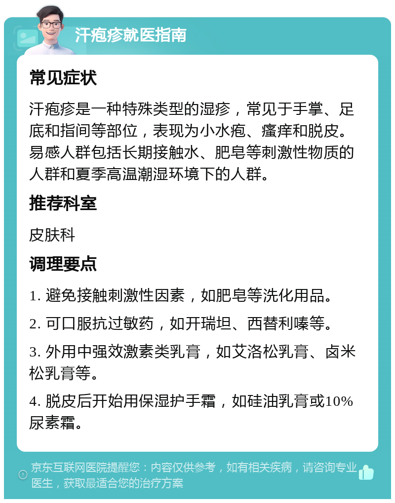 汗疱疹就医指南 常见症状 汗疱疹是一种特殊类型的湿疹，常见于手掌、足底和指间等部位，表现为小水疱、瘙痒和脱皮。易感人群包括长期接触水、肥皂等刺激性物质的人群和夏季高温潮湿环境下的人群。 推荐科室 皮肤科 调理要点 1. 避免接触刺激性因素，如肥皂等洗化用品。 2. 可口服抗过敏药，如开瑞坦、西替利嗪等。 3. 外用中强效激素类乳膏，如艾洛松乳膏、卤米松乳膏等。 4. 脱皮后开始用保湿护手霜，如硅油乳膏或10%尿素霜。