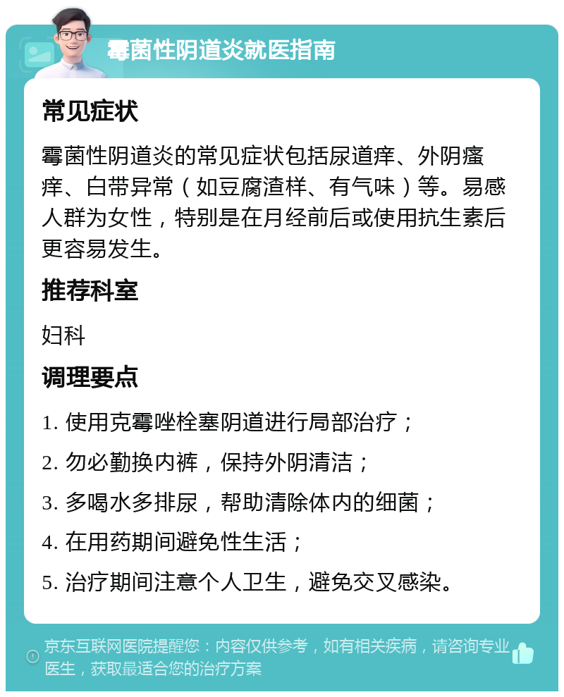 霉菌性阴道炎就医指南 常见症状 霉菌性阴道炎的常见症状包括尿道痒、外阴瘙痒、白带异常（如豆腐渣样、有气味）等。易感人群为女性，特别是在月经前后或使用抗生素后更容易发生。 推荐科室 妇科 调理要点 1. 使用克霉唑栓塞阴道进行局部治疗； 2. 勿必勤换内裤，保持外阴清洁； 3. 多喝水多排尿，帮助清除体内的细菌； 4. 在用药期间避免性生活； 5. 治疗期间注意个人卫生，避免交叉感染。