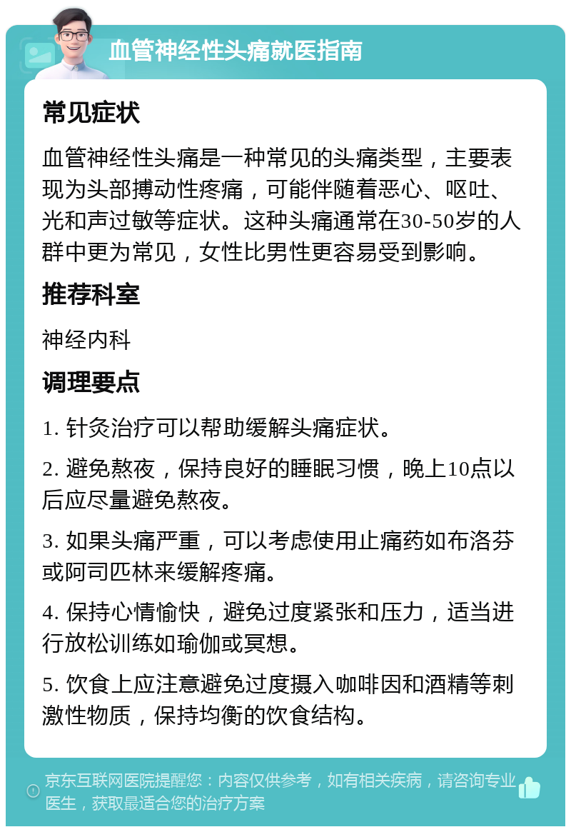 血管神经性头痛就医指南 常见症状 血管神经性头痛是一种常见的头痛类型，主要表现为头部搏动性疼痛，可能伴随着恶心、呕吐、光和声过敏等症状。这种头痛通常在30-50岁的人群中更为常见，女性比男性更容易受到影响。 推荐科室 神经内科 调理要点 1. 针灸治疗可以帮助缓解头痛症状。 2. 避免熬夜，保持良好的睡眠习惯，晚上10点以后应尽量避免熬夜。 3. 如果头痛严重，可以考虑使用止痛药如布洛芬或阿司匹林来缓解疼痛。 4. 保持心情愉快，避免过度紧张和压力，适当进行放松训练如瑜伽或冥想。 5. 饮食上应注意避免过度摄入咖啡因和酒精等刺激性物质，保持均衡的饮食结构。