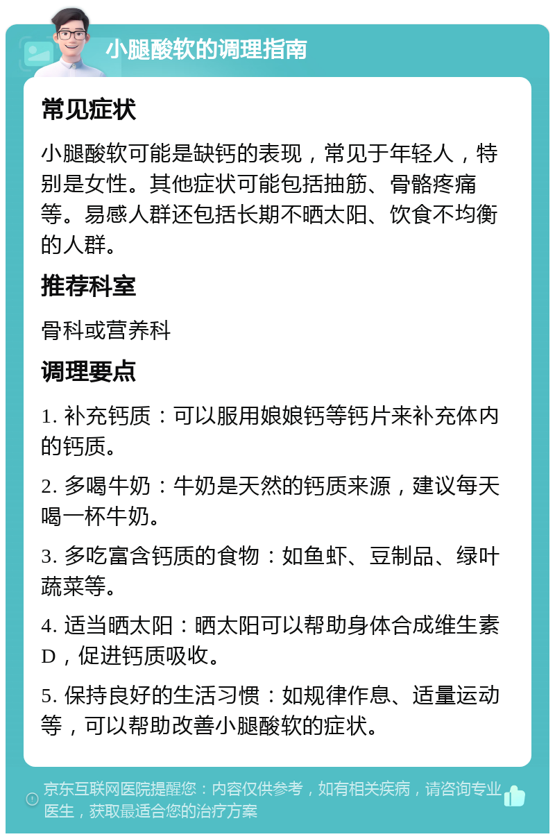 小腿酸软的调理指南 常见症状 小腿酸软可能是缺钙的表现，常见于年轻人，特别是女性。其他症状可能包括抽筋、骨骼疼痛等。易感人群还包括长期不晒太阳、饮食不均衡的人群。 推荐科室 骨科或营养科 调理要点 1. 补充钙质：可以服用娘娘钙等钙片来补充体内的钙质。 2. 多喝牛奶：牛奶是天然的钙质来源，建议每天喝一杯牛奶。 3. 多吃富含钙质的食物：如鱼虾、豆制品、绿叶蔬菜等。 4. 适当晒太阳：晒太阳可以帮助身体合成维生素D，促进钙质吸收。 5. 保持良好的生活习惯：如规律作息、适量运动等，可以帮助改善小腿酸软的症状。