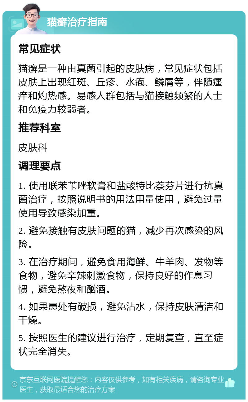 猫癣治疗指南 常见症状 猫癣是一种由真菌引起的皮肤病，常见症状包括皮肤上出现红斑、丘疹、水疱、鳞屑等，伴随瘙痒和灼热感。易感人群包括与猫接触频繁的人士和免疫力较弱者。 推荐科室 皮肤科 调理要点 1. 使用联苯苄唑软膏和盐酸特比萘芬片进行抗真菌治疗，按照说明书的用法用量使用，避免过量使用导致感染加重。 2. 避免接触有皮肤问题的猫，减少再次感染的风险。 3. 在治疗期间，避免食用海鲜、牛羊肉、发物等食物，避免辛辣刺激食物，保持良好的作息习惯，避免熬夜和酗酒。 4. 如果患处有破损，避免沾水，保持皮肤清洁和干燥。 5. 按照医生的建议进行治疗，定期复查，直至症状完全消失。