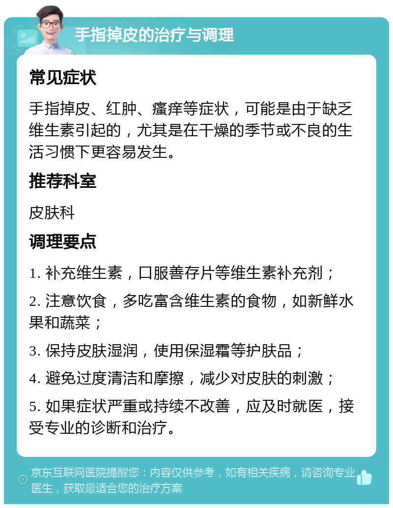 手指掉皮的治疗与调理 常见症状 手指掉皮、红肿、瘙痒等症状，可能是由于缺乏维生素引起的，尤其是在干燥的季节或不良的生活习惯下更容易发生。 推荐科室 皮肤科 调理要点 1. 补充维生素，口服善存片等维生素补充剂； 2. 注意饮食，多吃富含维生素的食物，如新鲜水果和蔬菜； 3. 保持皮肤湿润，使用保湿霜等护肤品； 4. 避免过度清洁和摩擦，减少对皮肤的刺激； 5. 如果症状严重或持续不改善，应及时就医，接受专业的诊断和治疗。