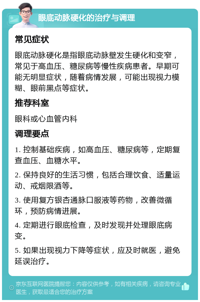 眼底动脉硬化的治疗与调理 常见症状 眼底动脉硬化是指眼底动脉壁发生硬化和变窄，常见于高血压、糖尿病等慢性疾病患者。早期可能无明显症状，随着病情发展，可能出现视力模糊、眼前黑点等症状。 推荐科室 眼科或心血管内科 调理要点 1. 控制基础疾病，如高血压、糖尿病等，定期复查血压、血糖水平。 2. 保持良好的生活习惯，包括合理饮食、适量运动、戒烟限酒等。 3. 使用复方银杏通脉口服液等药物，改善微循环，预防病情进展。 4. 定期进行眼底检查，及时发现并处理眼底病变。 5. 如果出现视力下降等症状，应及时就医，避免延误治疗。