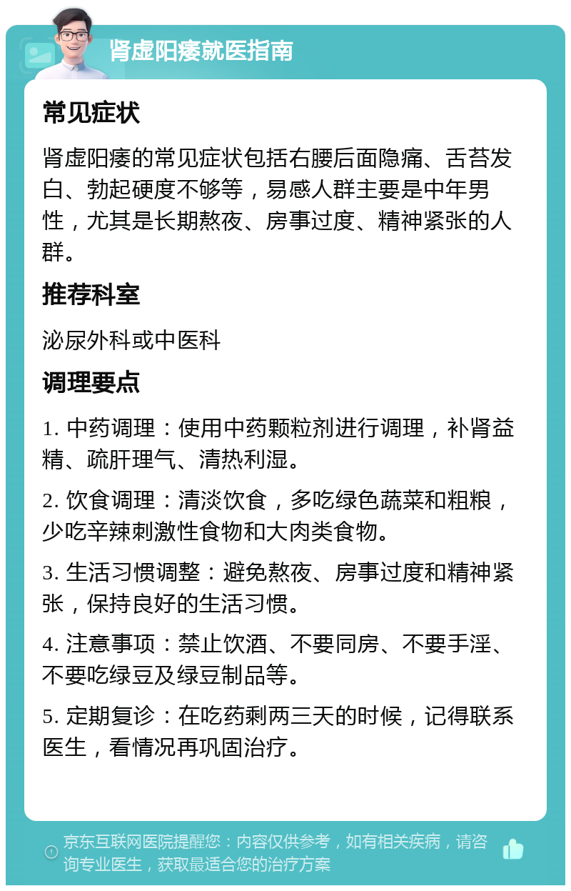 肾虚阳痿就医指南 常见症状 肾虚阳痿的常见症状包括右腰后面隐痛、舌苔发白、勃起硬度不够等，易感人群主要是中年男性，尤其是长期熬夜、房事过度、精神紧张的人群。 推荐科室 泌尿外科或中医科 调理要点 1. 中药调理：使用中药颗粒剂进行调理，补肾益精、疏肝理气、清热利湿。 2. 饮食调理：清淡饮食，多吃绿色蔬菜和粗粮，少吃辛辣刺激性食物和大肉类食物。 3. 生活习惯调整：避免熬夜、房事过度和精神紧张，保持良好的生活习惯。 4. 注意事项：禁止饮酒、不要同房、不要手淫、不要吃绿豆及绿豆制品等。 5. 定期复诊：在吃药剩两三天的时候，记得联系医生，看情况再巩固治疗。