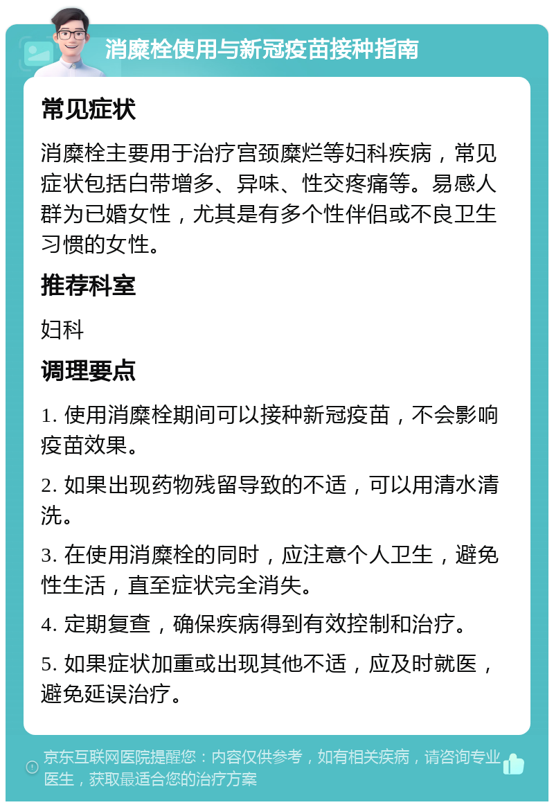 消糜栓使用与新冠疫苗接种指南 常见症状 消糜栓主要用于治疗宫颈糜烂等妇科疾病，常见症状包括白带增多、异味、性交疼痛等。易感人群为已婚女性，尤其是有多个性伴侣或不良卫生习惯的女性。 推荐科室 妇科 调理要点 1. 使用消糜栓期间可以接种新冠疫苗，不会影响疫苗效果。 2. 如果出现药物残留导致的不适，可以用清水清洗。 3. 在使用消糜栓的同时，应注意个人卫生，避免性生活，直至症状完全消失。 4. 定期复查，确保疾病得到有效控制和治疗。 5. 如果症状加重或出现其他不适，应及时就医，避免延误治疗。