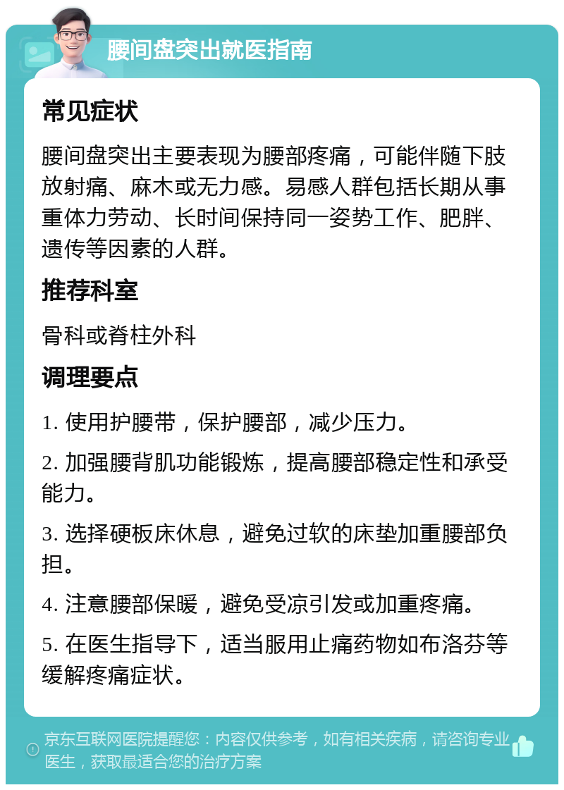 腰间盘突出就医指南 常见症状 腰间盘突出主要表现为腰部疼痛，可能伴随下肢放射痛、麻木或无力感。易感人群包括长期从事重体力劳动、长时间保持同一姿势工作、肥胖、遗传等因素的人群。 推荐科室 骨科或脊柱外科 调理要点 1. 使用护腰带，保护腰部，减少压力。 2. 加强腰背肌功能锻炼，提高腰部稳定性和承受能力。 3. 选择硬板床休息，避免过软的床垫加重腰部负担。 4. 注意腰部保暖，避免受凉引发或加重疼痛。 5. 在医生指导下，适当服用止痛药物如布洛芬等缓解疼痛症状。