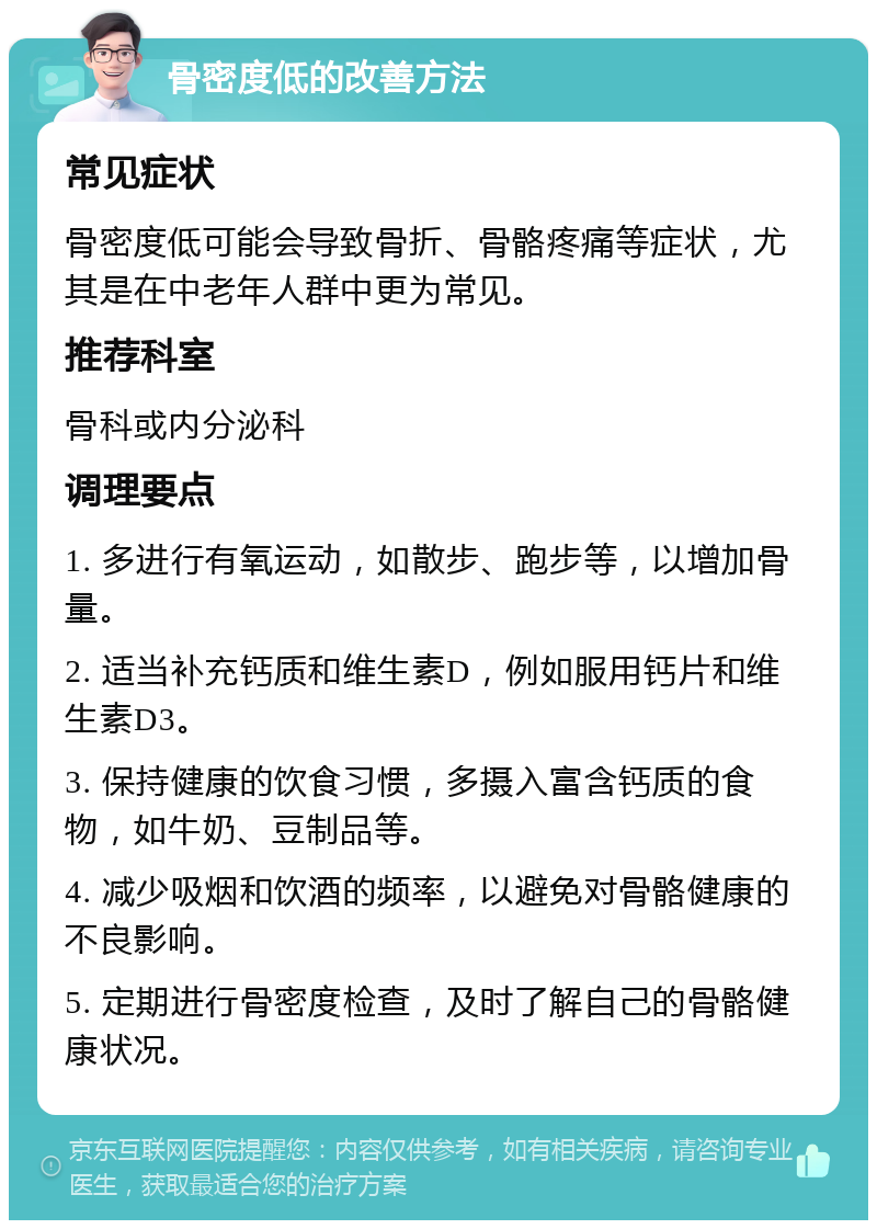 骨密度低的改善方法 常见症状 骨密度低可能会导致骨折、骨骼疼痛等症状，尤其是在中老年人群中更为常见。 推荐科室 骨科或内分泌科 调理要点 1. 多进行有氧运动，如散步、跑步等，以增加骨量。 2. 适当补充钙质和维生素D，例如服用钙片和维生素D3。 3. 保持健康的饮食习惯，多摄入富含钙质的食物，如牛奶、豆制品等。 4. 减少吸烟和饮酒的频率，以避免对骨骼健康的不良影响。 5. 定期进行骨密度检查，及时了解自己的骨骼健康状况。