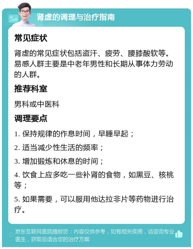 肾虚的调理与治疗指南 常见症状 肾虚的常见症状包括盗汗、疲劳、腰膝酸软等。易感人群主要是中老年男性和长期从事体力劳动的人群。 推荐科室 男科或中医科 调理要点 1. 保持规律的作息时间，早睡早起； 2. 适当减少性生活的频率； 3. 增加锻炼和休息的时间； 4. 饮食上应多吃一些补肾的食物，如黑豆、核桃等； 5. 如果需要，可以服用他达拉非片等药物进行治疗。