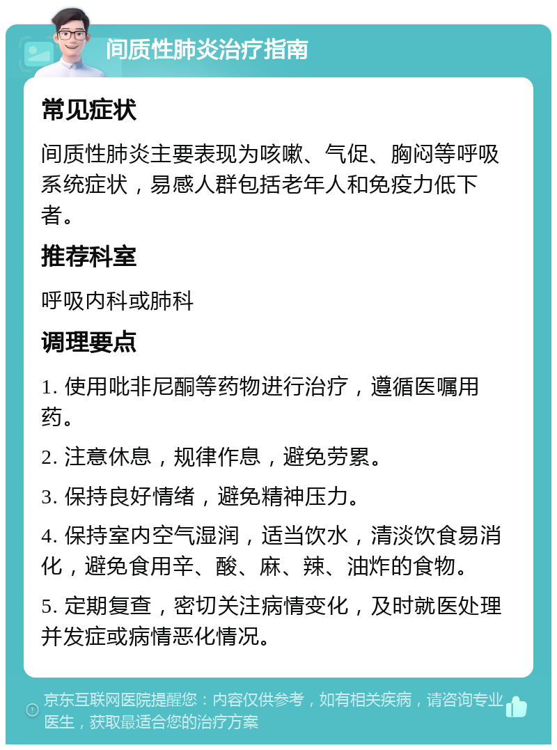 间质性肺炎治疗指南 常见症状 间质性肺炎主要表现为咳嗽、气促、胸闷等呼吸系统症状，易感人群包括老年人和免疫力低下者。 推荐科室 呼吸内科或肺科 调理要点 1. 使用吡非尼酮等药物进行治疗，遵循医嘱用药。 2. 注意休息，规律作息，避免劳累。 3. 保持良好情绪，避免精神压力。 4. 保持室内空气湿润，适当饮水，清淡饮食易消化，避免食用辛、酸、麻、辣、油炸的食物。 5. 定期复查，密切关注病情变化，及时就医处理并发症或病情恶化情况。