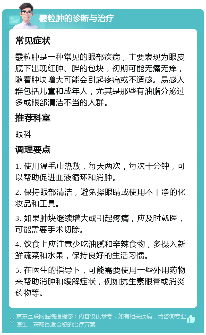 霰粒肿的诊断与治疗 常见症状 霰粒肿是一种常见的眼部疾病，主要表现为眼皮底下出现红肿、胖的包块，初期可能无痛无痒，随着肿块增大可能会引起疼痛或不适感。易感人群包括儿童和成年人，尤其是那些有油脂分泌过多或眼部清洁不当的人群。 推荐科室 眼科 调理要点 1. 使用温毛巾热敷，每天两次，每次十分钟，可以帮助促进血液循环和消肿。 2. 保持眼部清洁，避免揉眼睛或使用不干净的化妆品和工具。 3. 如果肿块继续增大或引起疼痛，应及时就医，可能需要手术切除。 4. 饮食上应注意少吃油腻和辛辣食物，多摄入新鲜蔬菜和水果，保持良好的生活习惯。 5. 在医生的指导下，可能需要使用一些外用药物来帮助消肿和缓解症状，例如抗生素眼膏或消炎药物等。