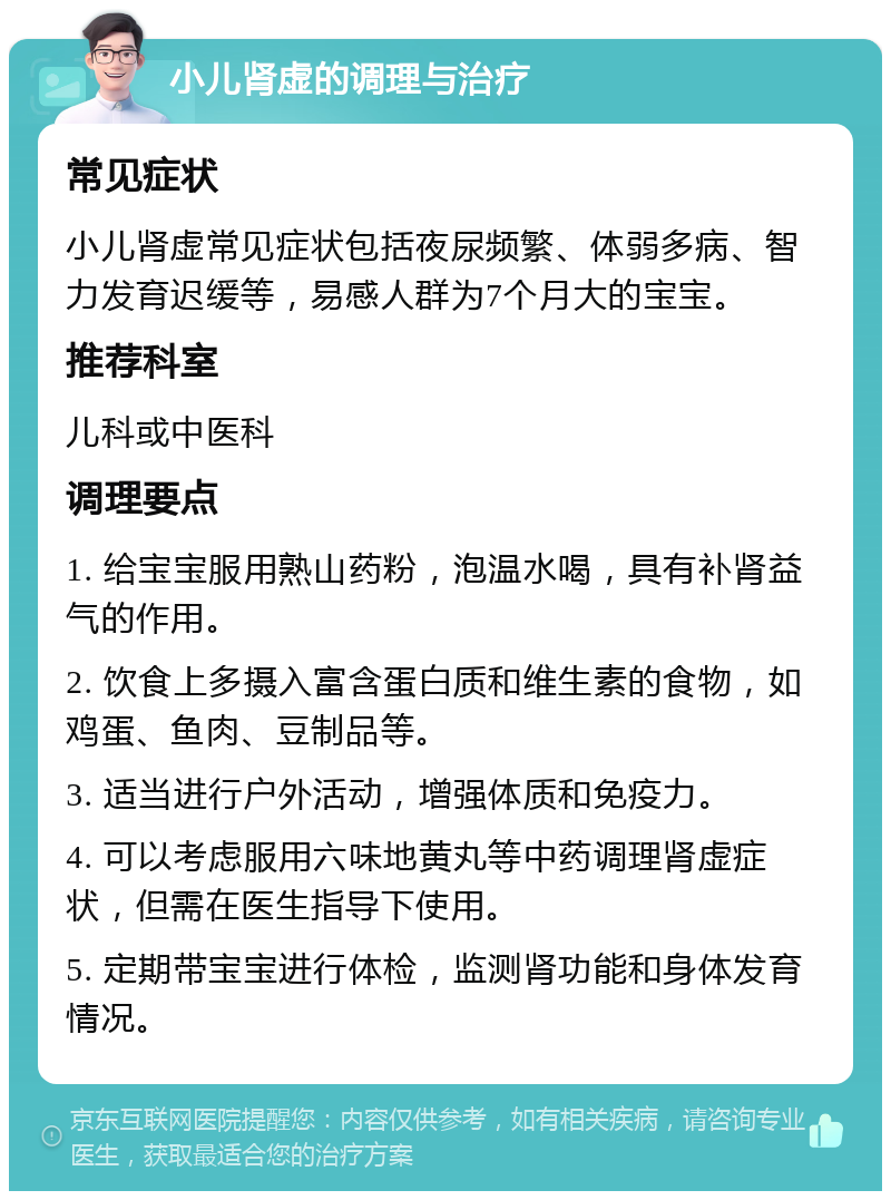 小儿肾虚的调理与治疗 常见症状 小儿肾虚常见症状包括夜尿频繁、体弱多病、智力发育迟缓等，易感人群为7个月大的宝宝。 推荐科室 儿科或中医科 调理要点 1. 给宝宝服用熟山药粉，泡温水喝，具有补肾益气的作用。 2. 饮食上多摄入富含蛋白质和维生素的食物，如鸡蛋、鱼肉、豆制品等。 3. 适当进行户外活动，增强体质和免疫力。 4. 可以考虑服用六味地黄丸等中药调理肾虚症状，但需在医生指导下使用。 5. 定期带宝宝进行体检，监测肾功能和身体发育情况。