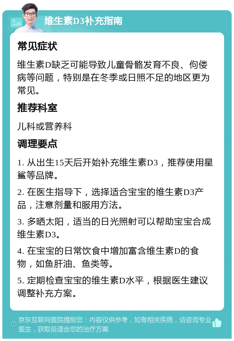 维生素D3补充指南 常见症状 维生素D缺乏可能导致儿童骨骼发育不良、佝偻病等问题，特别是在冬季或日照不足的地区更为常见。 推荐科室 儿科或营养科 调理要点 1. 从出生15天后开始补充维生素D3，推荐使用星鲨等品牌。 2. 在医生指导下，选择适合宝宝的维生素D3产品，注意剂量和服用方法。 3. 多晒太阳，适当的日光照射可以帮助宝宝合成维生素D3。 4. 在宝宝的日常饮食中增加富含维生素D的食物，如鱼肝油、鱼类等。 5. 定期检查宝宝的维生素D水平，根据医生建议调整补充方案。