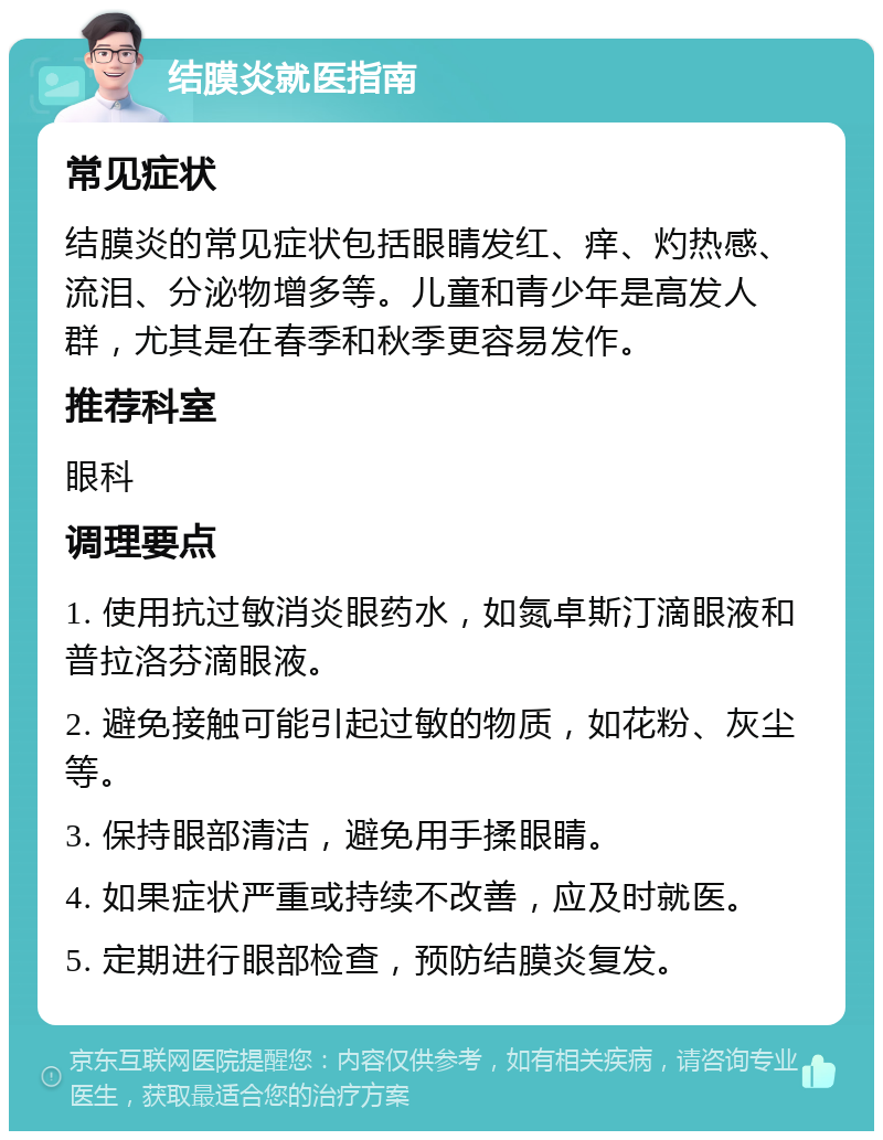 结膜炎就医指南 常见症状 结膜炎的常见症状包括眼睛发红、痒、灼热感、流泪、分泌物增多等。儿童和青少年是高发人群，尤其是在春季和秋季更容易发作。 推荐科室 眼科 调理要点 1. 使用抗过敏消炎眼药水，如氮卓斯汀滴眼液和普拉洛芬滴眼液。 2. 避免接触可能引起过敏的物质，如花粉、灰尘等。 3. 保持眼部清洁，避免用手揉眼睛。 4. 如果症状严重或持续不改善，应及时就医。 5. 定期进行眼部检查，预防结膜炎复发。