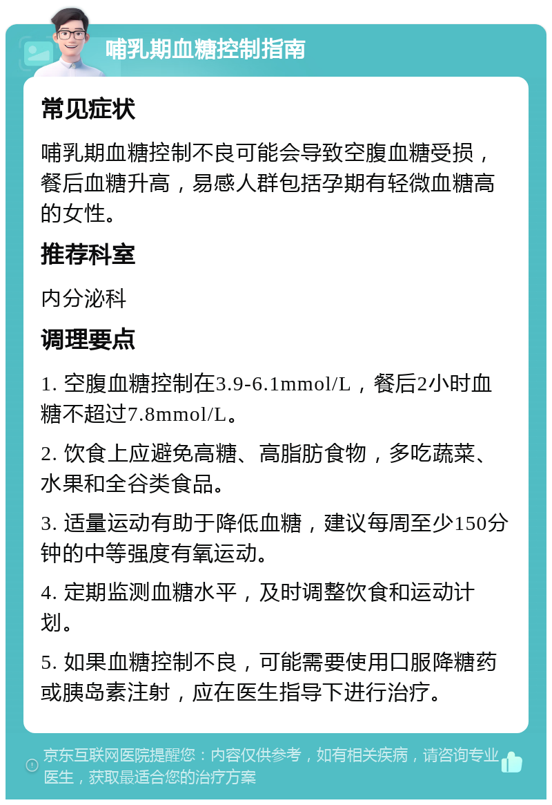 哺乳期血糖控制指南 常见症状 哺乳期血糖控制不良可能会导致空腹血糖受损，餐后血糖升高，易感人群包括孕期有轻微血糖高的女性。 推荐科室 内分泌科 调理要点 1. 空腹血糖控制在3.9-6.1mmol/L，餐后2小时血糖不超过7.8mmol/L。 2. 饮食上应避免高糖、高脂肪食物，多吃蔬菜、水果和全谷类食品。 3. 适量运动有助于降低血糖，建议每周至少150分钟的中等强度有氧运动。 4. 定期监测血糖水平，及时调整饮食和运动计划。 5. 如果血糖控制不良，可能需要使用口服降糖药或胰岛素注射，应在医生指导下进行治疗。