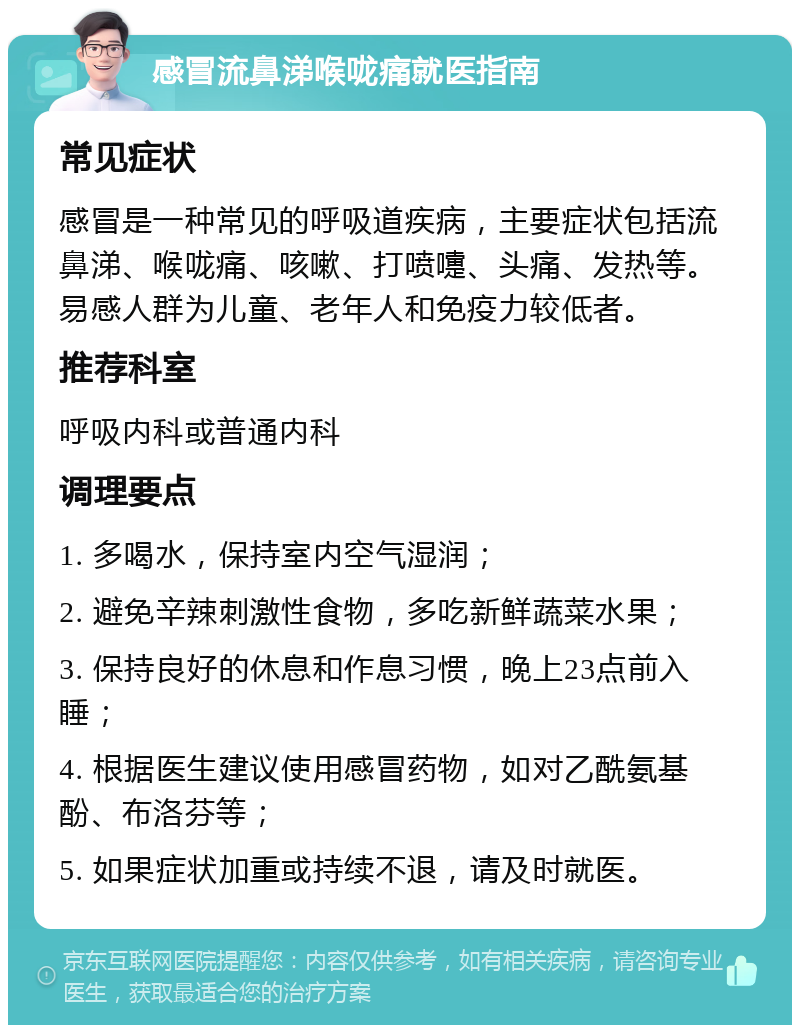 感冒流鼻涕喉咙痛就医指南 常见症状 感冒是一种常见的呼吸道疾病，主要症状包括流鼻涕、喉咙痛、咳嗽、打喷嚏、头痛、发热等。易感人群为儿童、老年人和免疫力较低者。 推荐科室 呼吸内科或普通内科 调理要点 1. 多喝水，保持室内空气湿润； 2. 避免辛辣刺激性食物，多吃新鲜蔬菜水果； 3. 保持良好的休息和作息习惯，晚上23点前入睡； 4. 根据医生建议使用感冒药物，如对乙酰氨基酚、布洛芬等； 5. 如果症状加重或持续不退，请及时就医。