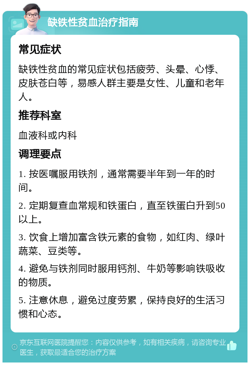 缺铁性贫血治疗指南 常见症状 缺铁性贫血的常见症状包括疲劳、头晕、心悸、皮肤苍白等，易感人群主要是女性、儿童和老年人。 推荐科室 血液科或内科 调理要点 1. 按医嘱服用铁剂，通常需要半年到一年的时间。 2. 定期复查血常规和铁蛋白，直至铁蛋白升到50以上。 3. 饮食上增加富含铁元素的食物，如红肉、绿叶蔬菜、豆类等。 4. 避免与铁剂同时服用钙剂、牛奶等影响铁吸收的物质。 5. 注意休息，避免过度劳累，保持良好的生活习惯和心态。