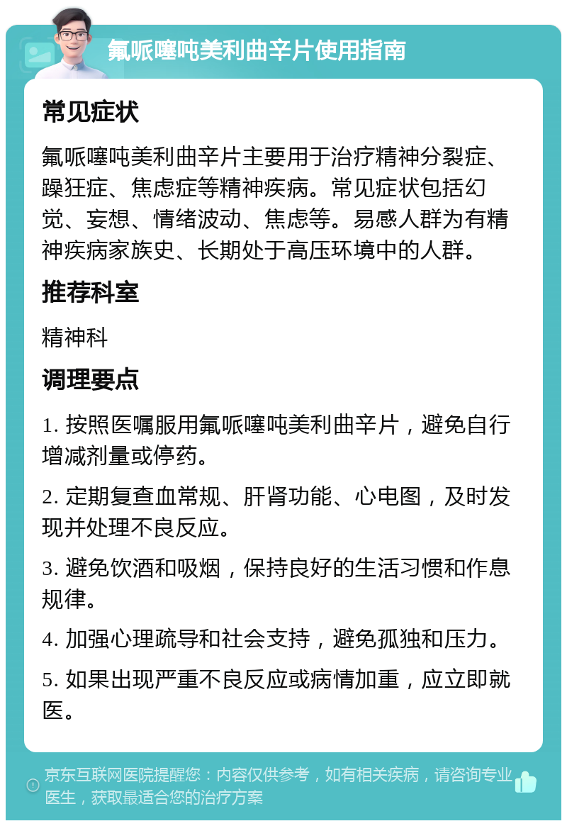 氟哌噻吨美利曲辛片使用指南 常见症状 氟哌噻吨美利曲辛片主要用于治疗精神分裂症、躁狂症、焦虑症等精神疾病。常见症状包括幻觉、妄想、情绪波动、焦虑等。易感人群为有精神疾病家族史、长期处于高压环境中的人群。 推荐科室 精神科 调理要点 1. 按照医嘱服用氟哌噻吨美利曲辛片，避免自行增减剂量或停药。 2. 定期复查血常规、肝肾功能、心电图，及时发现并处理不良反应。 3. 避免饮酒和吸烟，保持良好的生活习惯和作息规律。 4. 加强心理疏导和社会支持，避免孤独和压力。 5. 如果出现严重不良反应或病情加重，应立即就医。