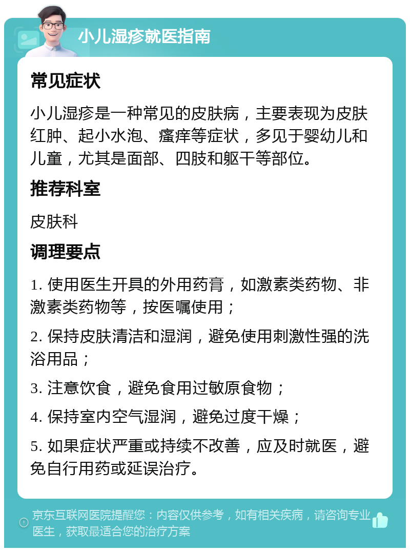 小儿湿疹就医指南 常见症状 小儿湿疹是一种常见的皮肤病，主要表现为皮肤红肿、起小水泡、瘙痒等症状，多见于婴幼儿和儿童，尤其是面部、四肢和躯干等部位。 推荐科室 皮肤科 调理要点 1. 使用医生开具的外用药膏，如激素类药物、非激素类药物等，按医嘱使用； 2. 保持皮肤清洁和湿润，避免使用刺激性强的洗浴用品； 3. 注意饮食，避免食用过敏原食物； 4. 保持室内空气湿润，避免过度干燥； 5. 如果症状严重或持续不改善，应及时就医，避免自行用药或延误治疗。