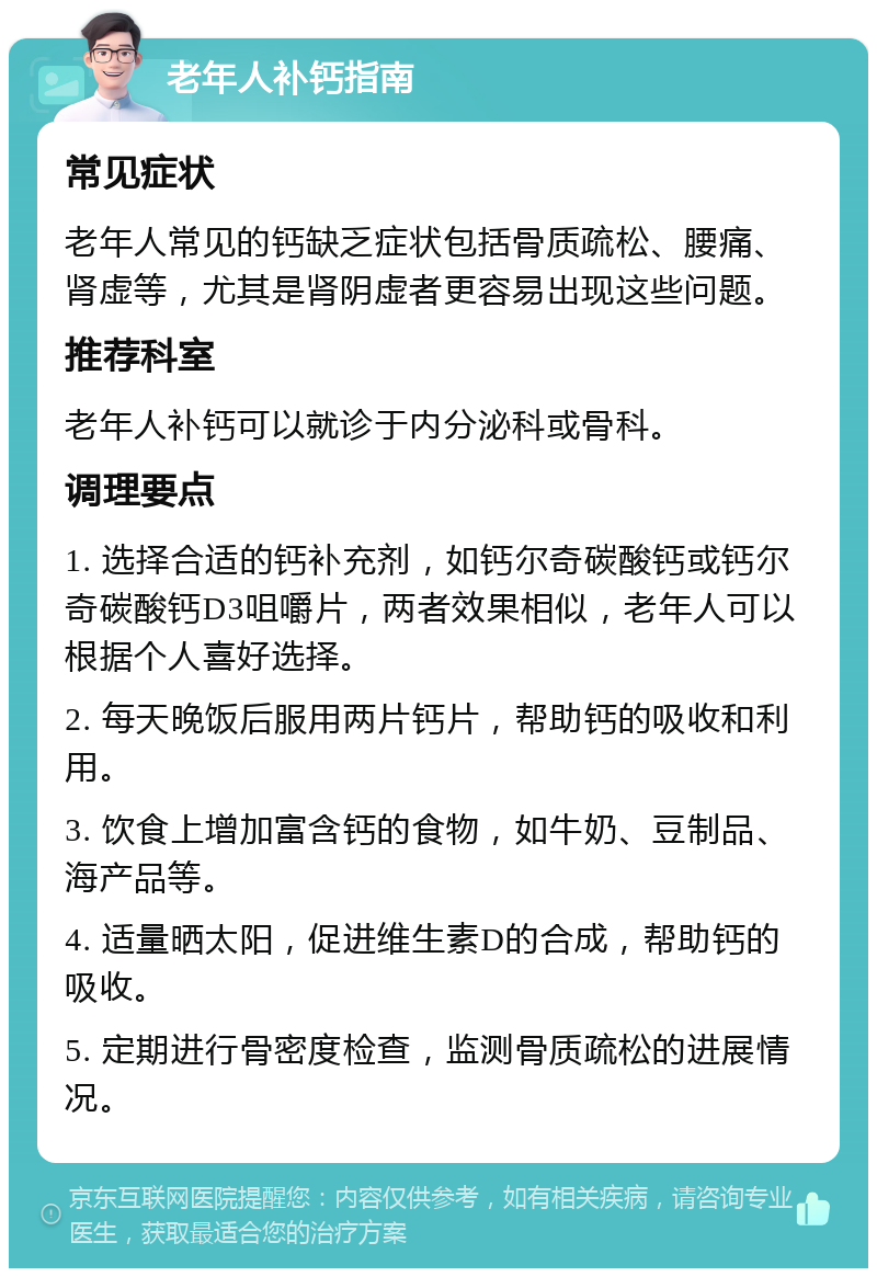 老年人补钙指南 常见症状 老年人常见的钙缺乏症状包括骨质疏松、腰痛、肾虚等，尤其是肾阴虚者更容易出现这些问题。 推荐科室 老年人补钙可以就诊于内分泌科或骨科。 调理要点 1. 选择合适的钙补充剂，如钙尔奇碳酸钙或钙尔奇碳酸钙D3咀嚼片，两者效果相似，老年人可以根据个人喜好选择。 2. 每天晚饭后服用两片钙片，帮助钙的吸收和利用。 3. 饮食上增加富含钙的食物，如牛奶、豆制品、海产品等。 4. 适量晒太阳，促进维生素D的合成，帮助钙的吸收。 5. 定期进行骨密度检查，监测骨质疏松的进展情况。