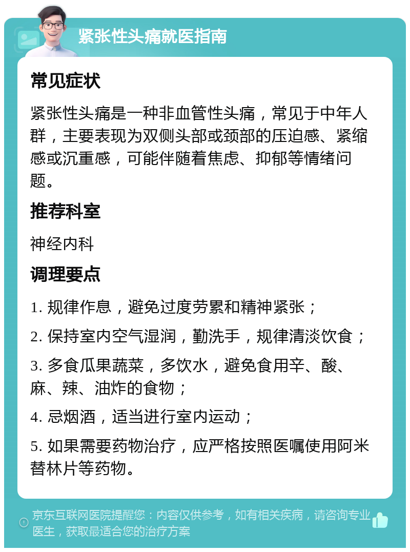 紧张性头痛就医指南 常见症状 紧张性头痛是一种非血管性头痛，常见于中年人群，主要表现为双侧头部或颈部的压迫感、紧缩感或沉重感，可能伴随着焦虑、抑郁等情绪问题。 推荐科室 神经内科 调理要点 1. 规律作息，避免过度劳累和精神紧张； 2. 保持室内空气湿润，勤洗手，规律清淡饮食； 3. 多食瓜果蔬菜，多饮水，避免食用辛、酸、麻、辣、油炸的食物； 4. 忌烟酒，适当进行室内运动； 5. 如果需要药物治疗，应严格按照医嘱使用阿米替林片等药物。