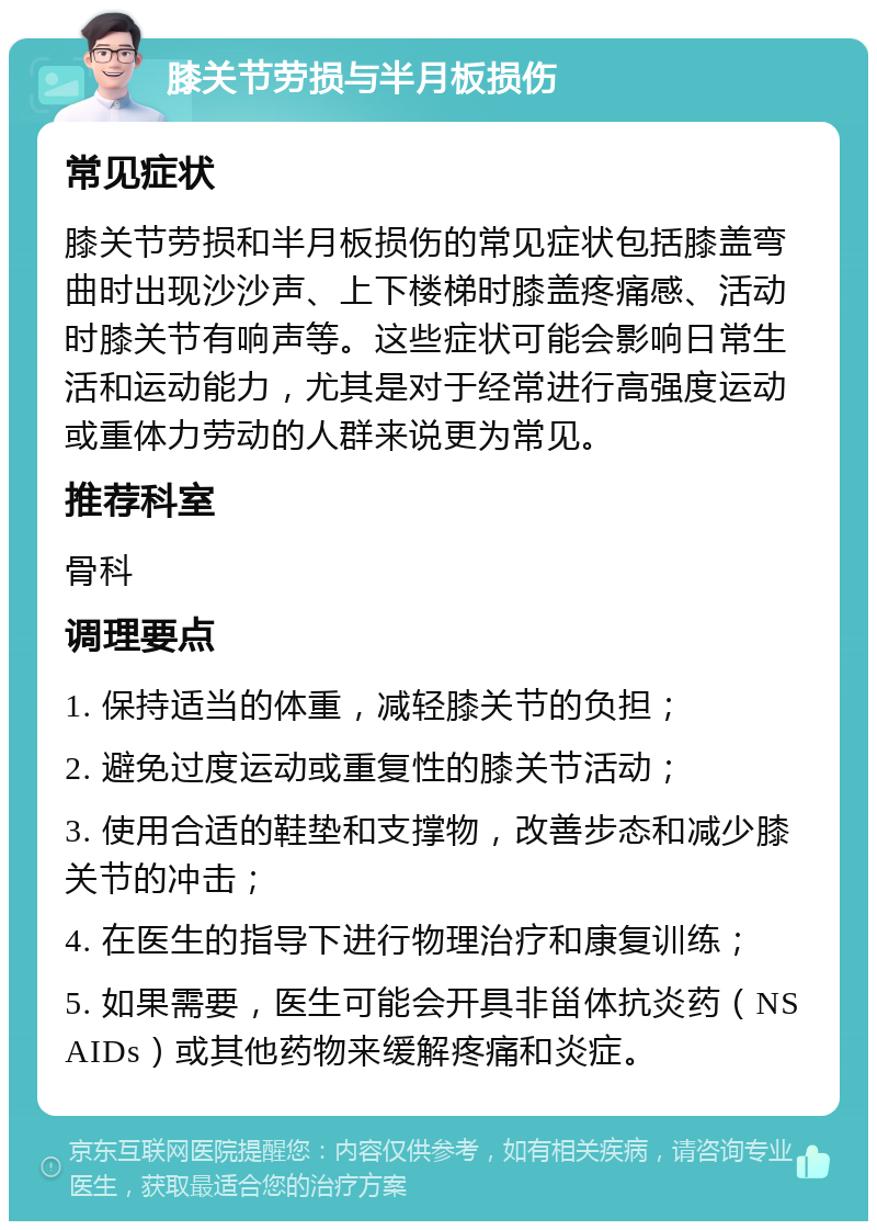 膝关节劳损与半月板损伤 常见症状 膝关节劳损和半月板损伤的常见症状包括膝盖弯曲时出现沙沙声、上下楼梯时膝盖疼痛感、活动时膝关节有响声等。这些症状可能会影响日常生活和运动能力，尤其是对于经常进行高强度运动或重体力劳动的人群来说更为常见。 推荐科室 骨科 调理要点 1. 保持适当的体重，减轻膝关节的负担； 2. 避免过度运动或重复性的膝关节活动； 3. 使用合适的鞋垫和支撑物，改善步态和减少膝关节的冲击； 4. 在医生的指导下进行物理治疗和康复训练； 5. 如果需要，医生可能会开具非甾体抗炎药（NSAIDs）或其他药物来缓解疼痛和炎症。