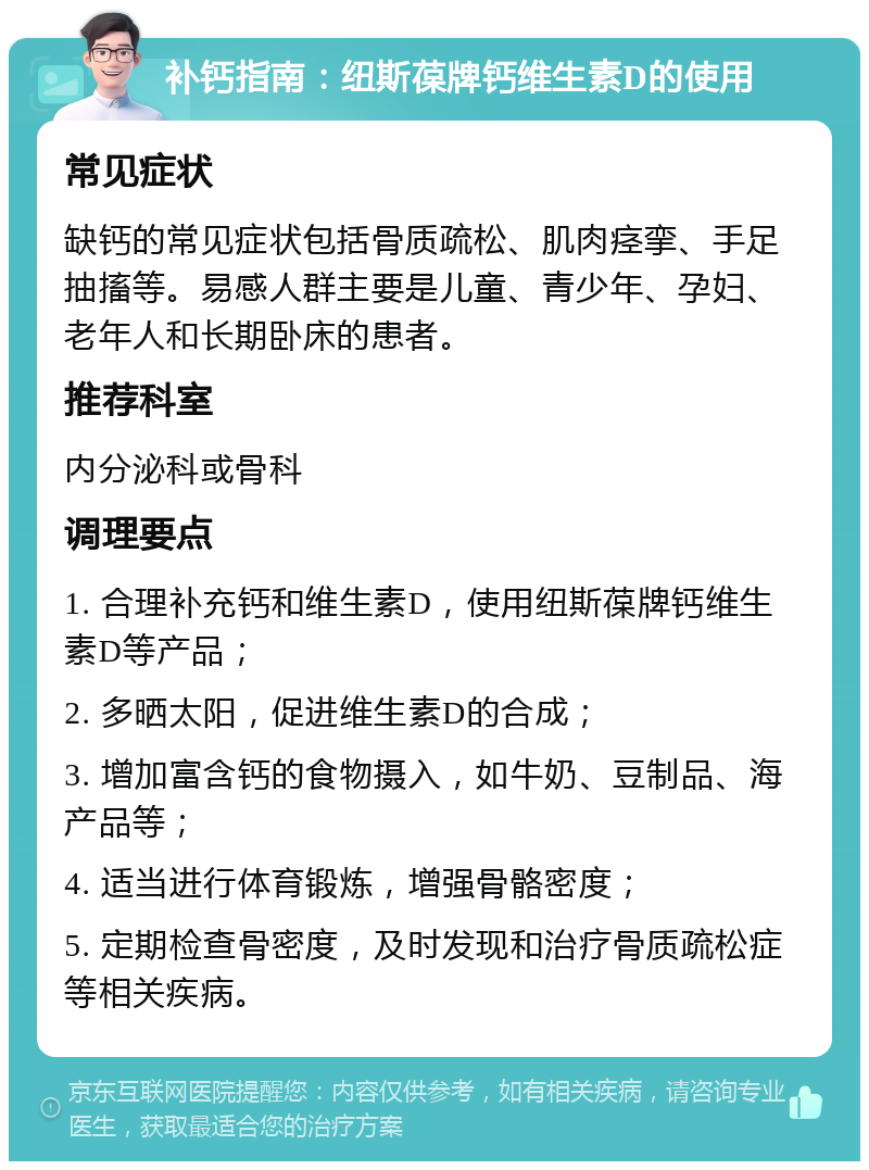 补钙指南：纽斯葆牌钙维生素D的使用 常见症状 缺钙的常见症状包括骨质疏松、肌肉痉挛、手足抽搐等。易感人群主要是儿童、青少年、孕妇、老年人和长期卧床的患者。 推荐科室 内分泌科或骨科 调理要点 1. 合理补充钙和维生素D，使用纽斯葆牌钙维生素D等产品； 2. 多晒太阳，促进维生素D的合成； 3. 增加富含钙的食物摄入，如牛奶、豆制品、海产品等； 4. 适当进行体育锻炼，增强骨骼密度； 5. 定期检查骨密度，及时发现和治疗骨质疏松症等相关疾病。