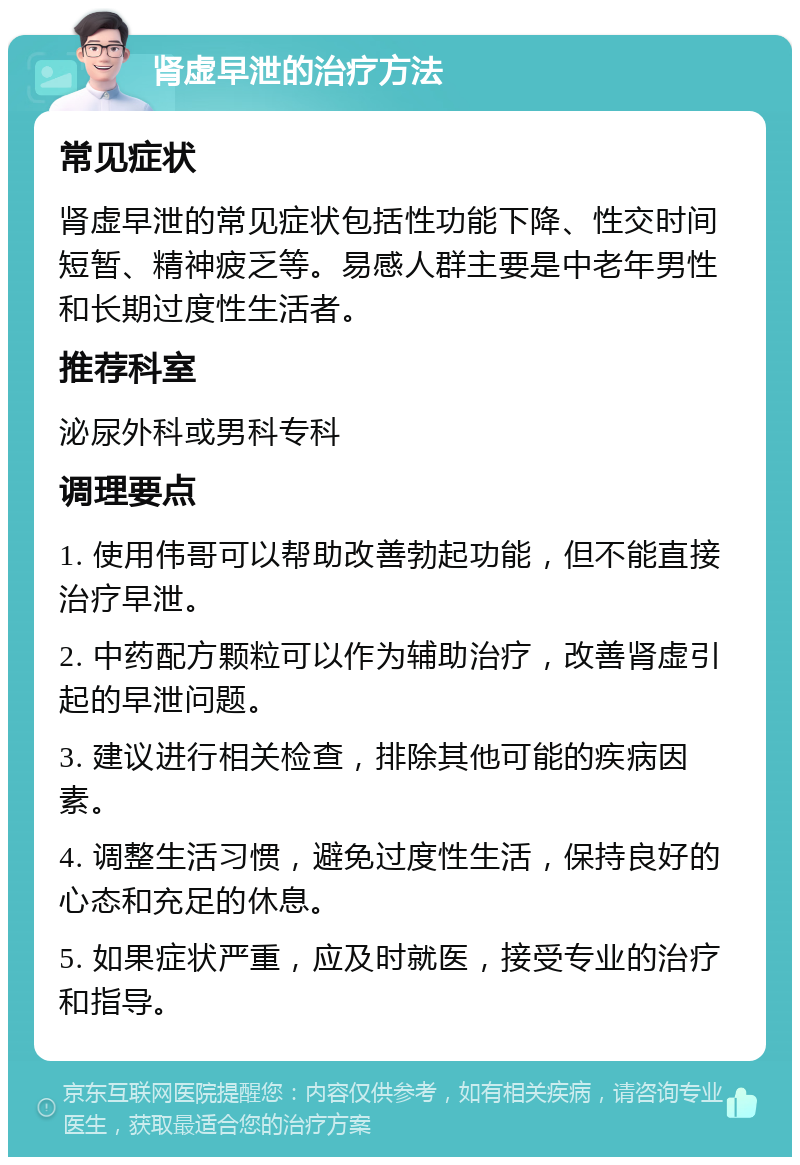 肾虚早泄的治疗方法 常见症状 肾虚早泄的常见症状包括性功能下降、性交时间短暂、精神疲乏等。易感人群主要是中老年男性和长期过度性生活者。 推荐科室 泌尿外科或男科专科 调理要点 1. 使用伟哥可以帮助改善勃起功能，但不能直接治疗早泄。 2. 中药配方颗粒可以作为辅助治疗，改善肾虚引起的早泄问题。 3. 建议进行相关检查，排除其他可能的疾病因素。 4. 调整生活习惯，避免过度性生活，保持良好的心态和充足的休息。 5. 如果症状严重，应及时就医，接受专业的治疗和指导。