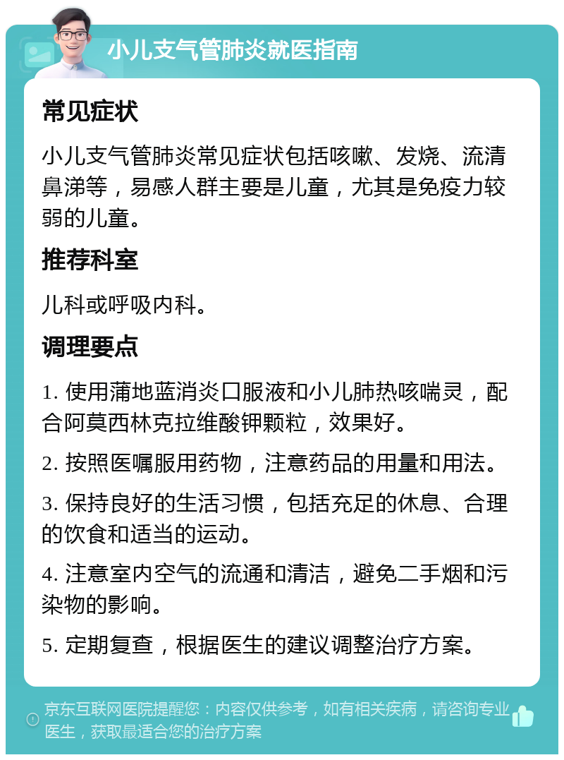 小儿支气管肺炎就医指南 常见症状 小儿支气管肺炎常见症状包括咳嗽、发烧、流清鼻涕等，易感人群主要是儿童，尤其是免疫力较弱的儿童。 推荐科室 儿科或呼吸内科。 调理要点 1. 使用蒲地蓝消炎口服液和小儿肺热咳喘灵，配合阿莫西林克拉维酸钾颗粒，效果好。 2. 按照医嘱服用药物，注意药品的用量和用法。 3. 保持良好的生活习惯，包括充足的休息、合理的饮食和适当的运动。 4. 注意室内空气的流通和清洁，避免二手烟和污染物的影响。 5. 定期复查，根据医生的建议调整治疗方案。