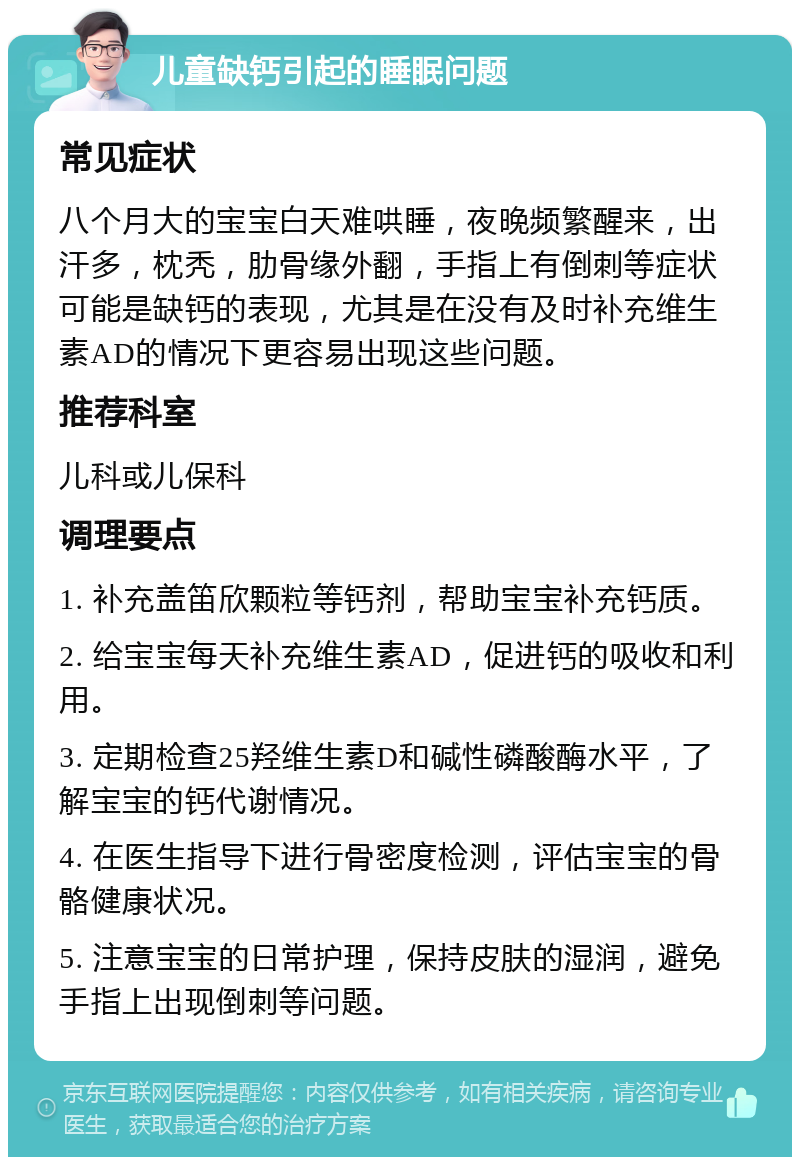 儿童缺钙引起的睡眠问题 常见症状 八个月大的宝宝白天难哄睡，夜晚频繁醒来，出汗多，枕秃，肋骨缘外翻，手指上有倒刺等症状可能是缺钙的表现，尤其是在没有及时补充维生素AD的情况下更容易出现这些问题。 推荐科室 儿科或儿保科 调理要点 1. 补充盖笛欣颗粒等钙剂，帮助宝宝补充钙质。 2. 给宝宝每天补充维生素AD，促进钙的吸收和利用。 3. 定期检查25羟维生素D和碱性磷酸酶水平，了解宝宝的钙代谢情况。 4. 在医生指导下进行骨密度检测，评估宝宝的骨骼健康状况。 5. 注意宝宝的日常护理，保持皮肤的湿润，避免手指上出现倒刺等问题。