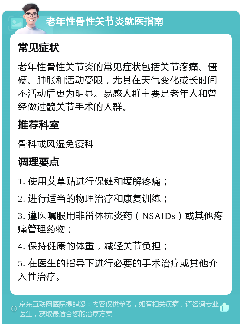 老年性骨性关节炎就医指南 常见症状 老年性骨性关节炎的常见症状包括关节疼痛、僵硬、肿胀和活动受限，尤其在天气变化或长时间不活动后更为明显。易感人群主要是老年人和曾经做过髋关节手术的人群。 推荐科室 骨科或风湿免疫科 调理要点 1. 使用艾草贴进行保健和缓解疼痛； 2. 进行适当的物理治疗和康复训练； 3. 遵医嘱服用非甾体抗炎药（NSAIDs）或其他疼痛管理药物； 4. 保持健康的体重，减轻关节负担； 5. 在医生的指导下进行必要的手术治疗或其他介入性治疗。