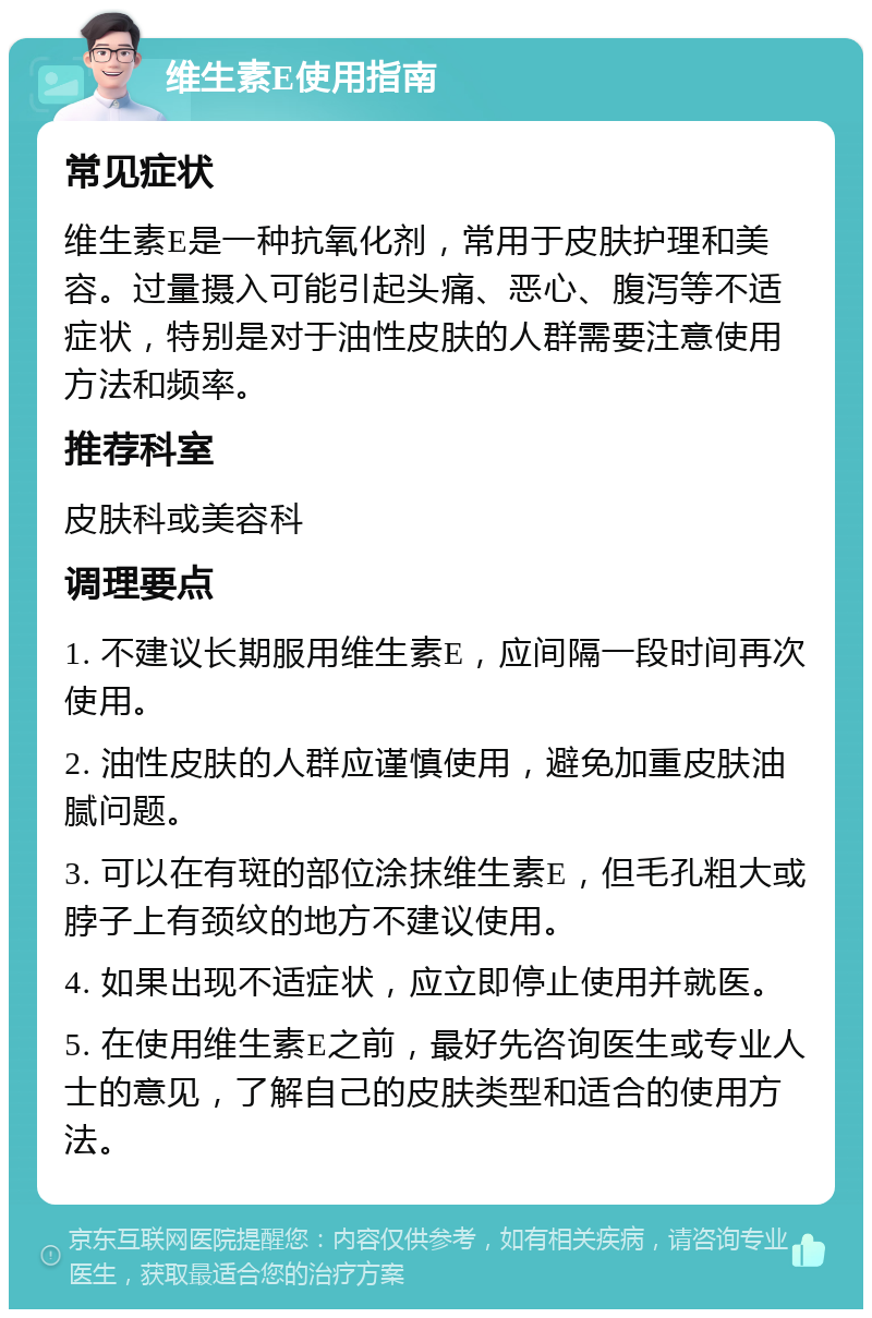 维生素E使用指南 常见症状 维生素E是一种抗氧化剂，常用于皮肤护理和美容。过量摄入可能引起头痛、恶心、腹泻等不适症状，特别是对于油性皮肤的人群需要注意使用方法和频率。 推荐科室 皮肤科或美容科 调理要点 1. 不建议长期服用维生素E，应间隔一段时间再次使用。 2. 油性皮肤的人群应谨慎使用，避免加重皮肤油腻问题。 3. 可以在有斑的部位涂抹维生素E，但毛孔粗大或脖子上有颈纹的地方不建议使用。 4. 如果出现不适症状，应立即停止使用并就医。 5. 在使用维生素E之前，最好先咨询医生或专业人士的意见，了解自己的皮肤类型和适合的使用方法。