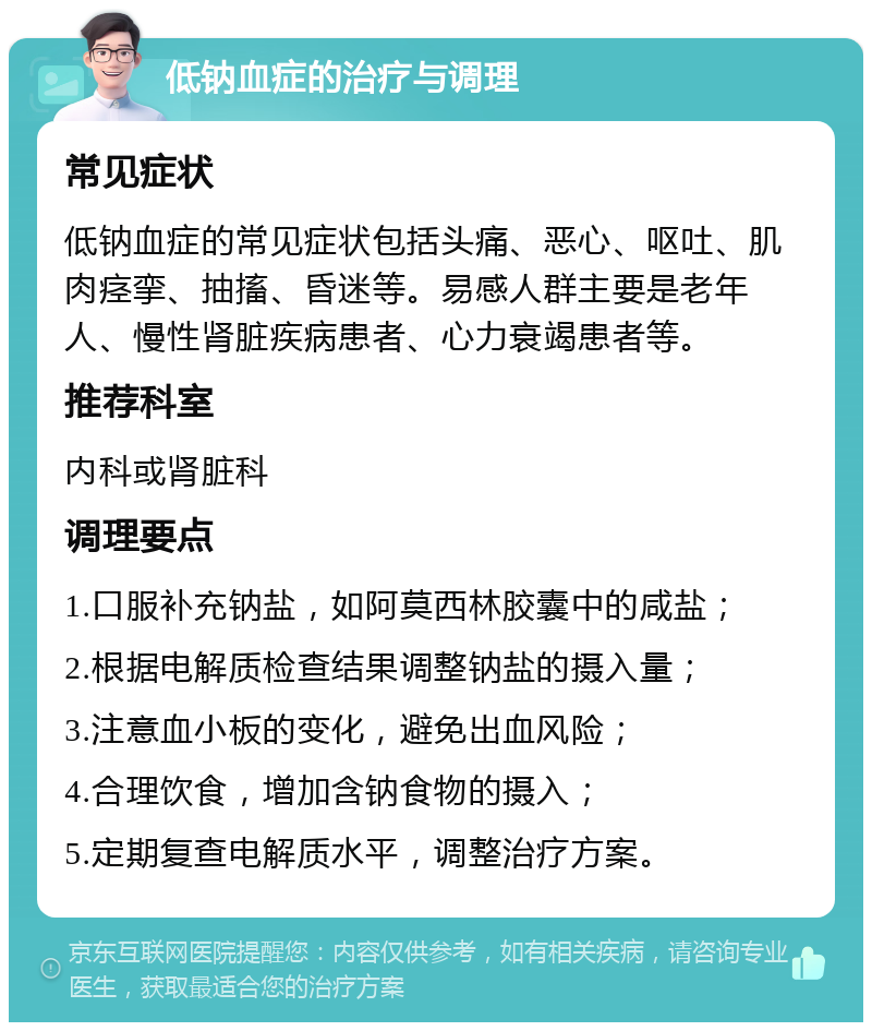 低钠血症的治疗与调理 常见症状 低钠血症的常见症状包括头痛、恶心、呕吐、肌肉痉挛、抽搐、昏迷等。易感人群主要是老年人、慢性肾脏疾病患者、心力衰竭患者等。 推荐科室 内科或肾脏科 调理要点 1.口服补充钠盐，如阿莫西林胶囊中的咸盐； 2.根据电解质检查结果调整钠盐的摄入量； 3.注意血小板的变化，避免出血风险； 4.合理饮食，增加含钠食物的摄入； 5.定期复查电解质水平，调整治疗方案。