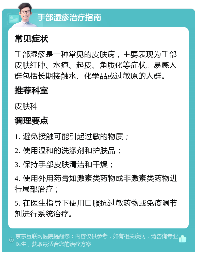 手部湿疹治疗指南 常见症状 手部湿疹是一种常见的皮肤病，主要表现为手部皮肤红肿、水疱、起皮、角质化等症状。易感人群包括长期接触水、化学品或过敏原的人群。 推荐科室 皮肤科 调理要点 1. 避免接触可能引起过敏的物质； 2. 使用温和的洗涤剂和护肤品； 3. 保持手部皮肤清洁和干燥； 4. 使用外用药膏如激素类药物或非激素类药物进行局部治疗； 5. 在医生指导下使用口服抗过敏药物或免疫调节剂进行系统治疗。